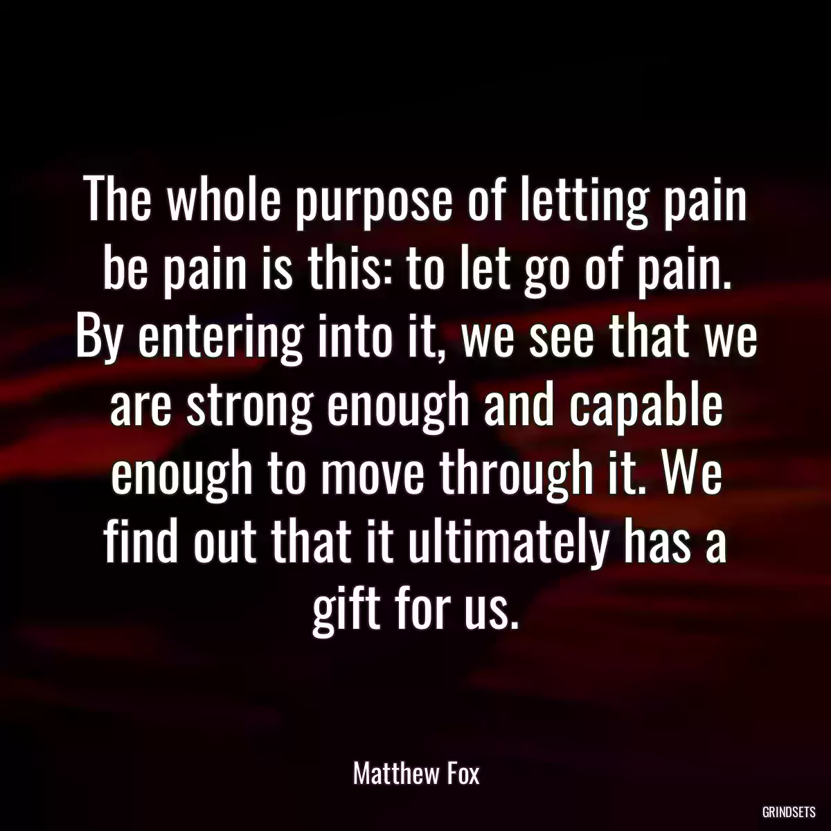 The whole purpose of letting pain be pain is this: to let go of pain. By entering into it, we see that we are strong enough and capable enough to move through it. We find out that it ultimately has a gift for us.