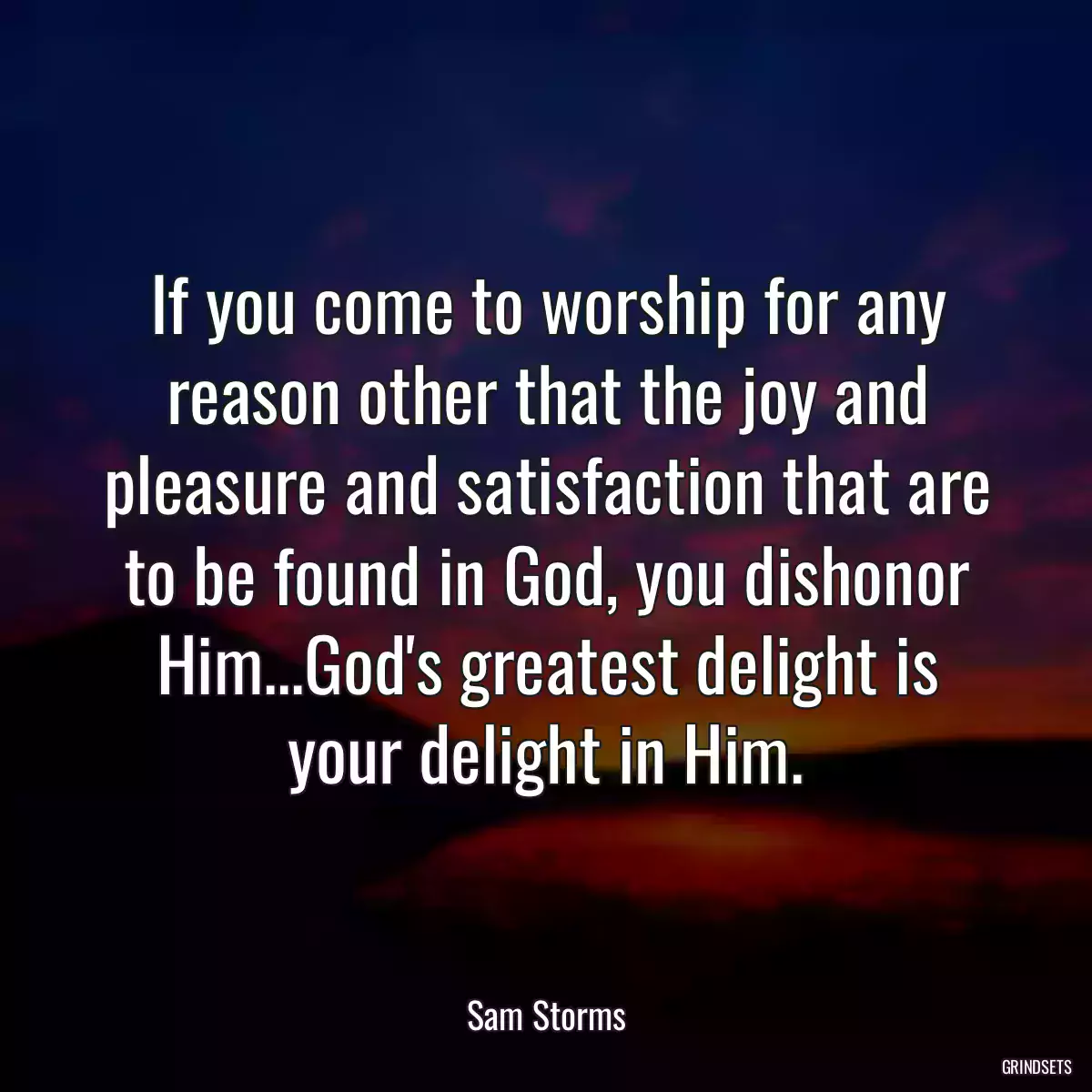 If you come to worship for any reason other that the joy and pleasure and satisfaction that are to be found in God, you dishonor Him...God\'s greatest delight is your delight in Him.