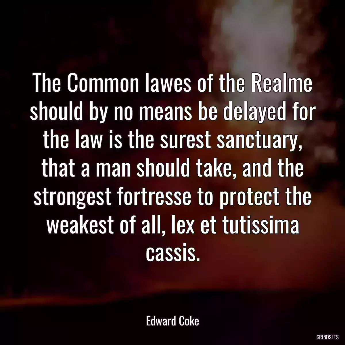 The Common lawes of the Realme should by no means be delayed for the law is the surest sanctuary, that a man should take, and the strongest fortresse to protect the weakest of all, lex et tutissima cassis.