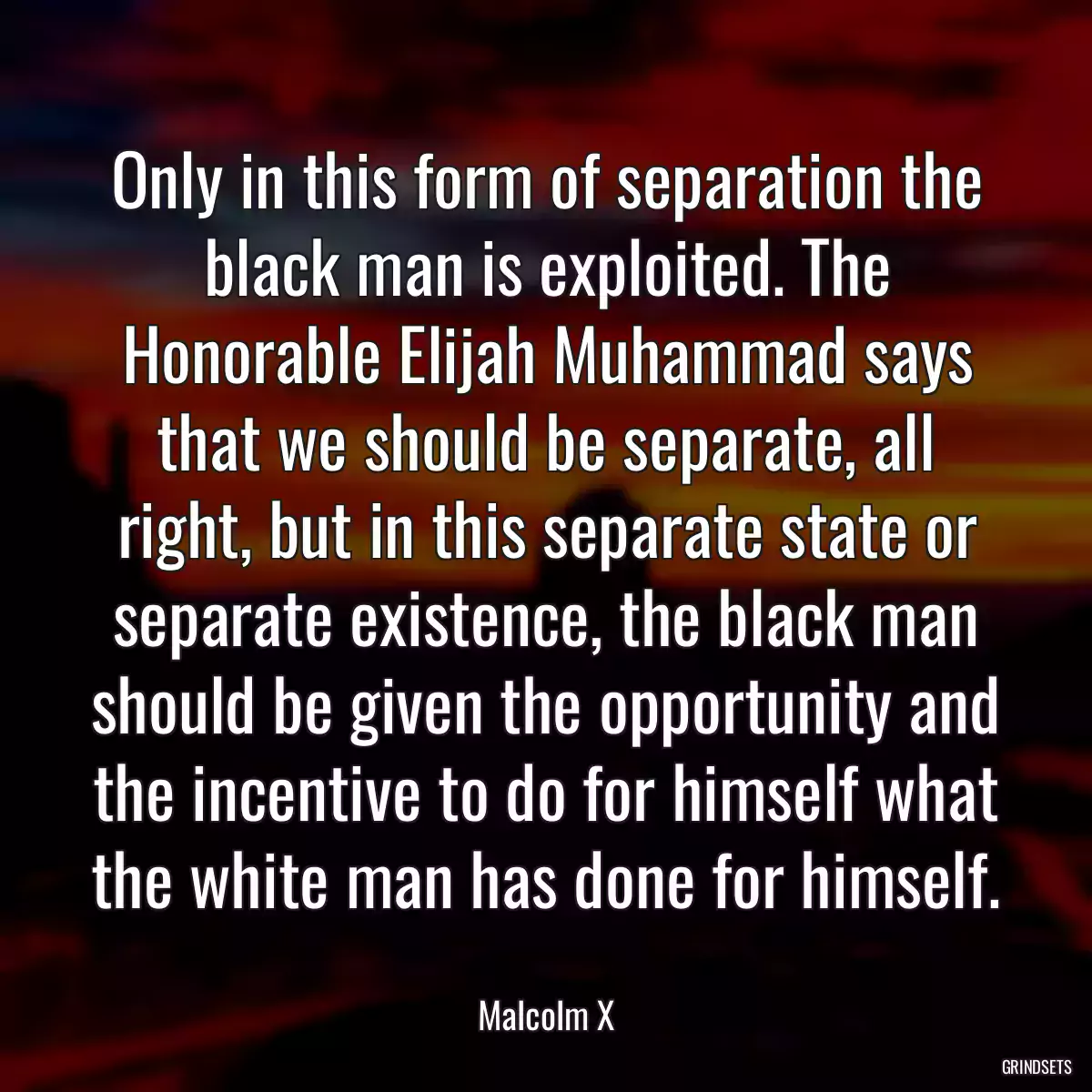 Only in this form of separation the black man is exploited. The Honorable Elijah Muhammad says that we should be separate, all right, but in this separate state or separate existence, the black man should be given the opportunity and the incentive to do for himself what the white man has done for himself.