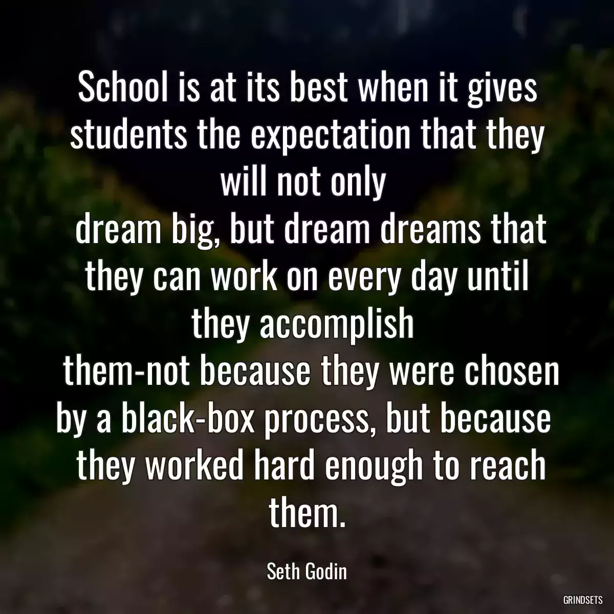 School is at its best when it gives students the expectation that they will not only 
 dream big, but dream dreams that they can work on every day until they accomplish 
 them-not because they were chosen by a black-box process, but because 
 they worked hard enough to reach them.