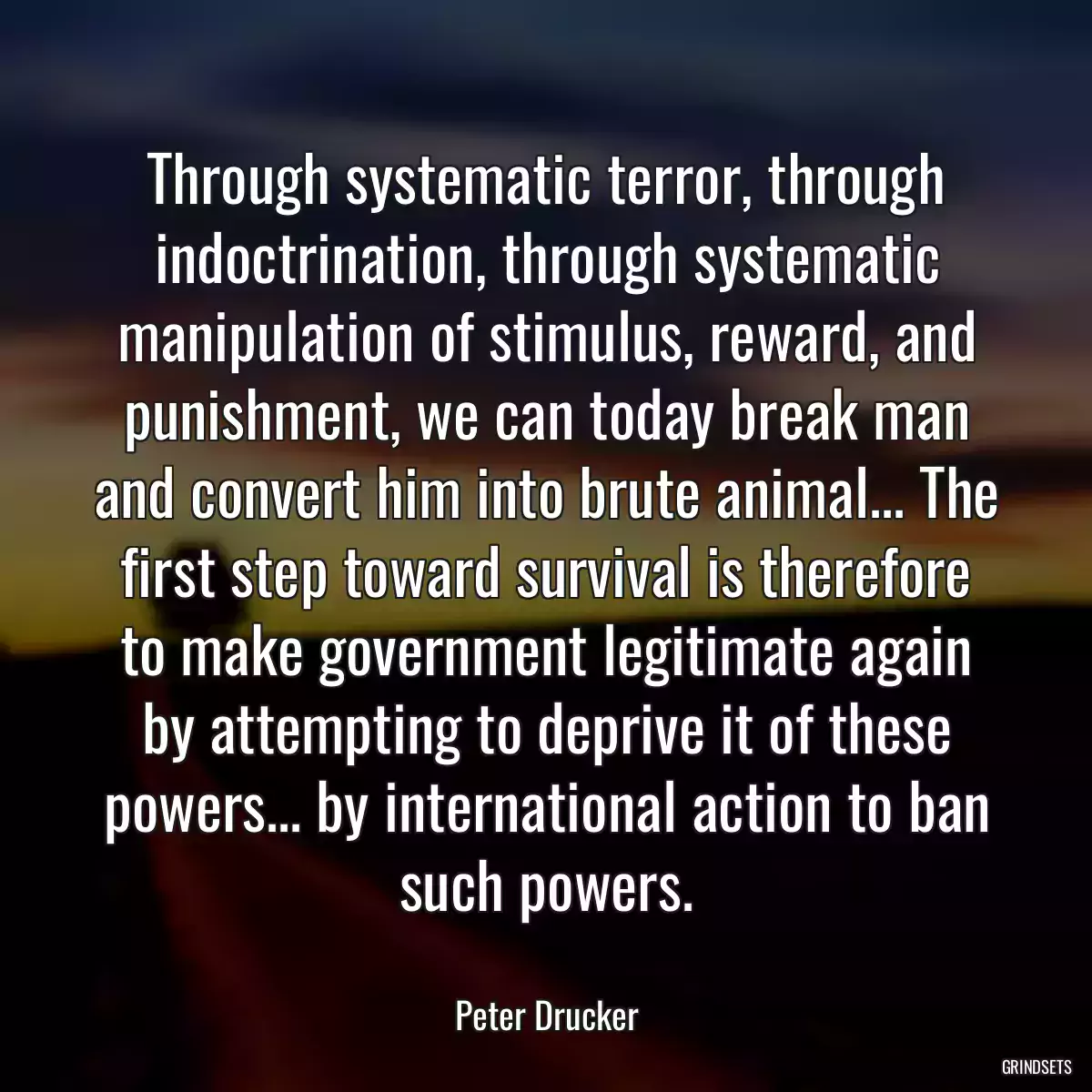 Through systematic terror, through indoctrination, through systematic manipulation of stimulus, reward, and punishment, we can today break man and convert him into brute animal... The first step toward survival is therefore to make government legitimate again by attempting to deprive it of these powers... by international action to ban such powers.