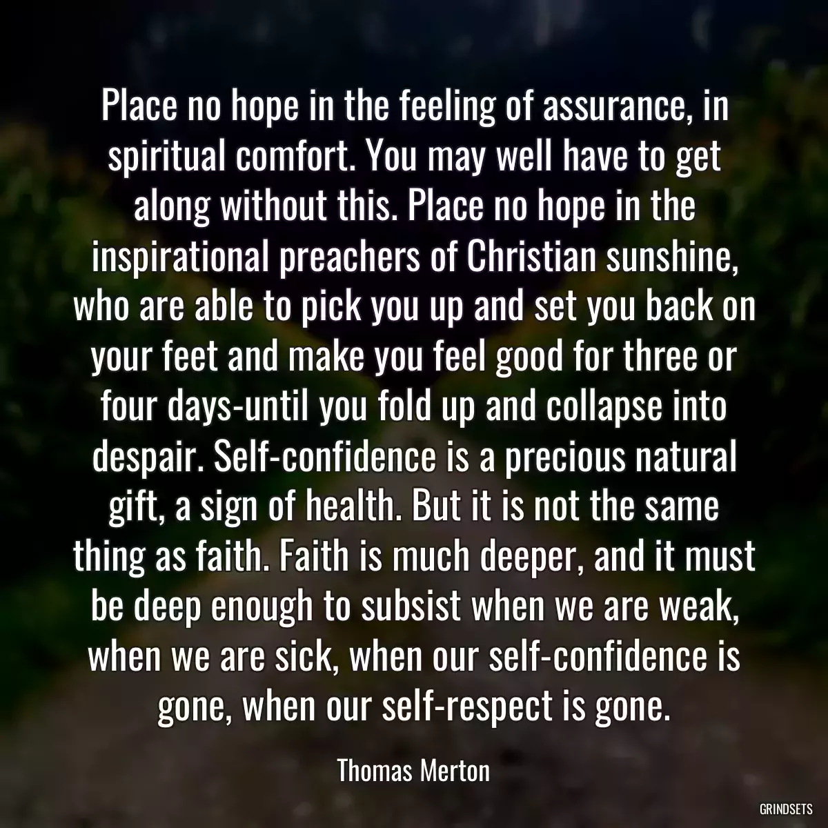 Place no hope in the feeling of assurance, in spiritual comfort. You may well have to get along without this. Place no hope in the inspirational preachers of Christian sunshine, who are able to pick you up and set you back on your feet and make you feel good for three or four days-until you fold up and collapse into despair. Self-confidence is a precious natural gift, a sign of health. But it is not the same thing as faith. Faith is much deeper, and it must be deep enough to subsist when we are weak, when we are sick, when our self-confidence is gone, when our self-respect is gone.