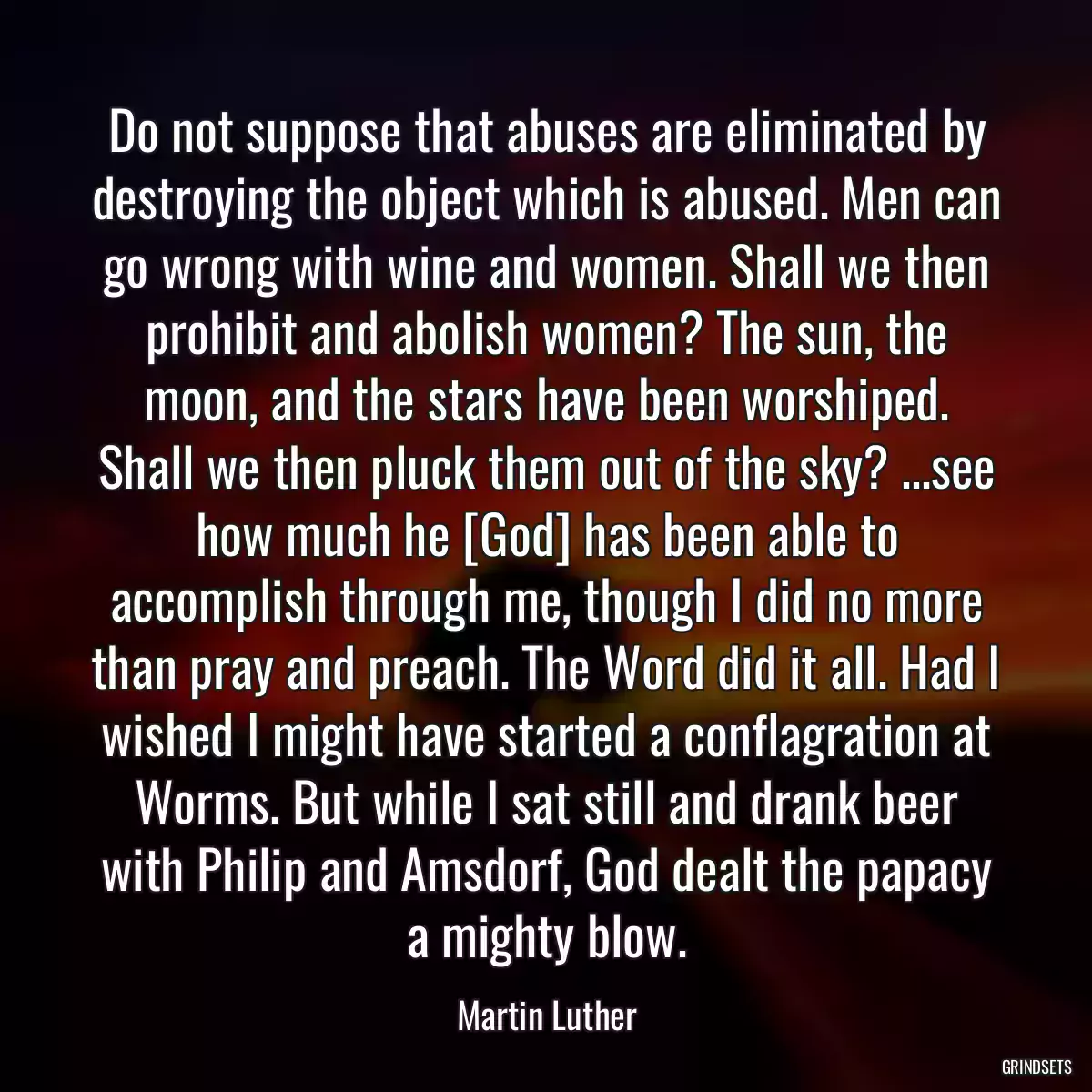 Do not suppose that abuses are eliminated by destroying the object which is abused. Men can go wrong with wine and women. Shall we then prohibit and abolish women? The sun, the moon, and the stars have been worshiped. Shall we then pluck them out of the sky? ...see how much he [God] has been able to accomplish through me, though I did no more than pray and preach. The Word did it all. Had I wished I might have started a conflagration at Worms. But while I sat still and drank beer with Philip and Amsdorf, God dealt the papacy a mighty blow.