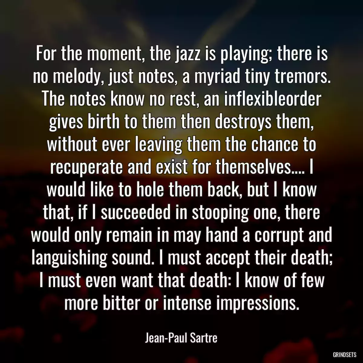 For the moment, the jazz is playing; there is no melody, just notes, a myriad tiny tremors. The notes know no rest, an inflexibleorder gives birth to them then destroys them, without ever leaving them the chance to recuperate and exist for themselves.... I would like to hole them back, but I know that, if I succeeded in stooping one, there would only remain in may hand a corrupt and languishing sound. I must accept their death; I must even want that death: I know of few more bitter or intense impressions.