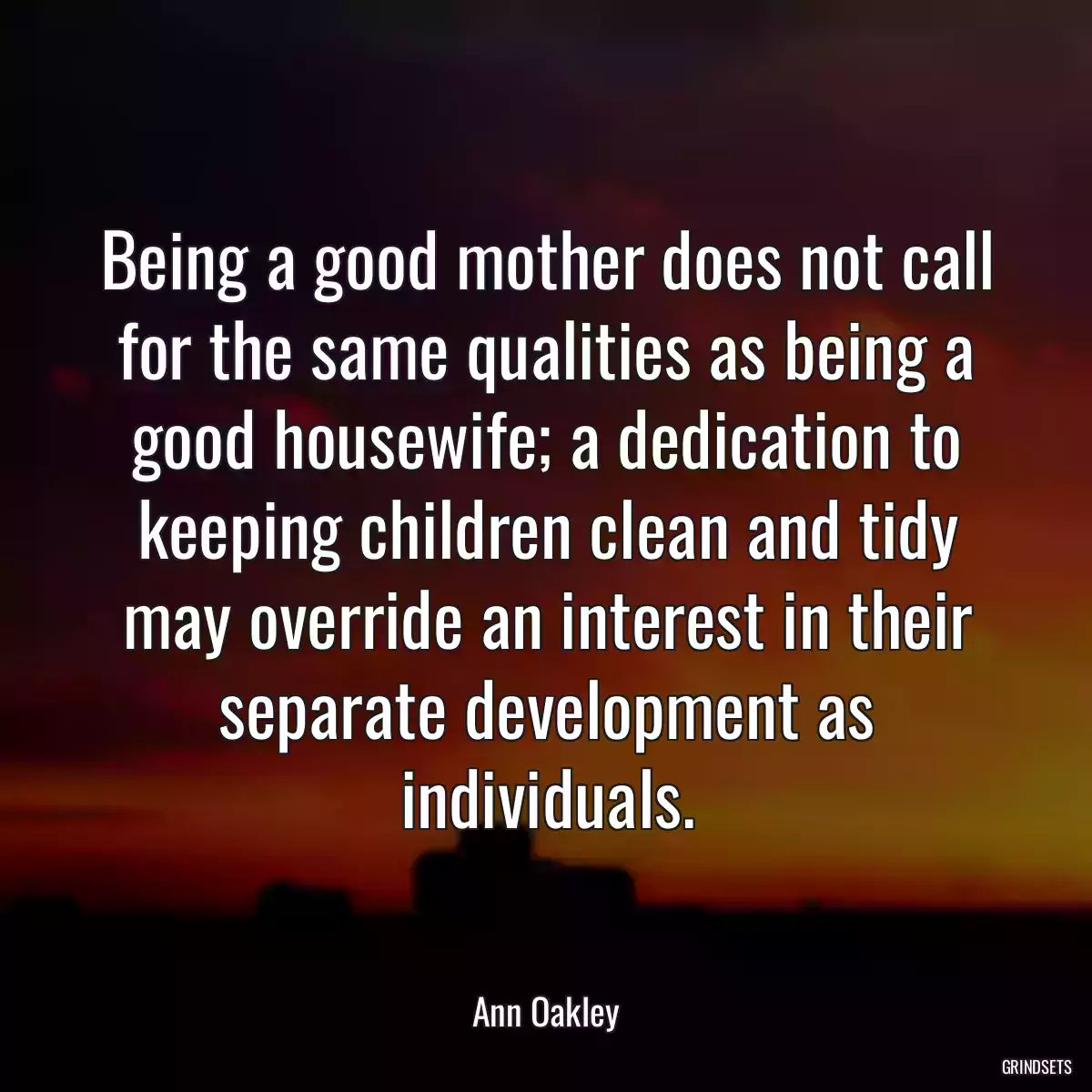 Being a good mother does not call for the same qualities as being a good housewife; a dedication to keeping children clean and tidy may override an interest in their separate development as individuals.