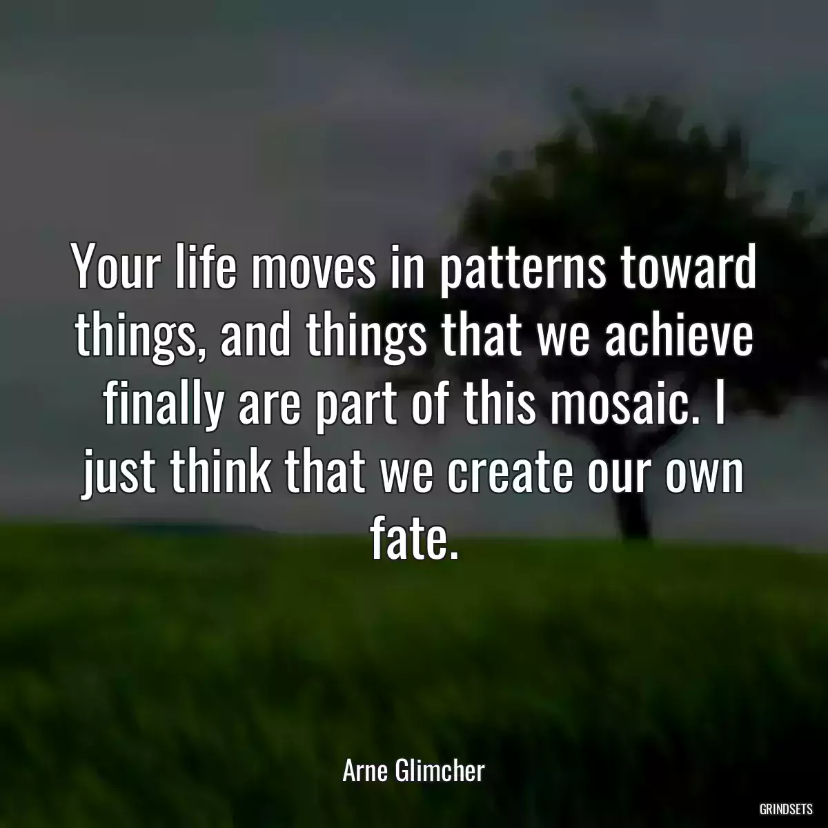 Your life moves in patterns toward things, and things that we achieve finally are part of this mosaic. I just think that we create our own fate.