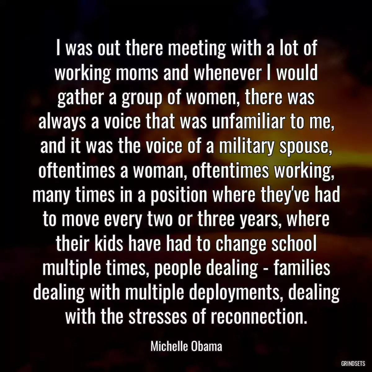 I was out there meeting with a lot of working moms and whenever I would gather a group of women, there was always a voice that was unfamiliar to me, and it was the voice of a military spouse, oftentimes a woman, oftentimes working, many times in a position where they\'ve had to move every two or three years, where their kids have had to change school multiple times, people dealing - families dealing with multiple deployments, dealing with the stresses of reconnection.