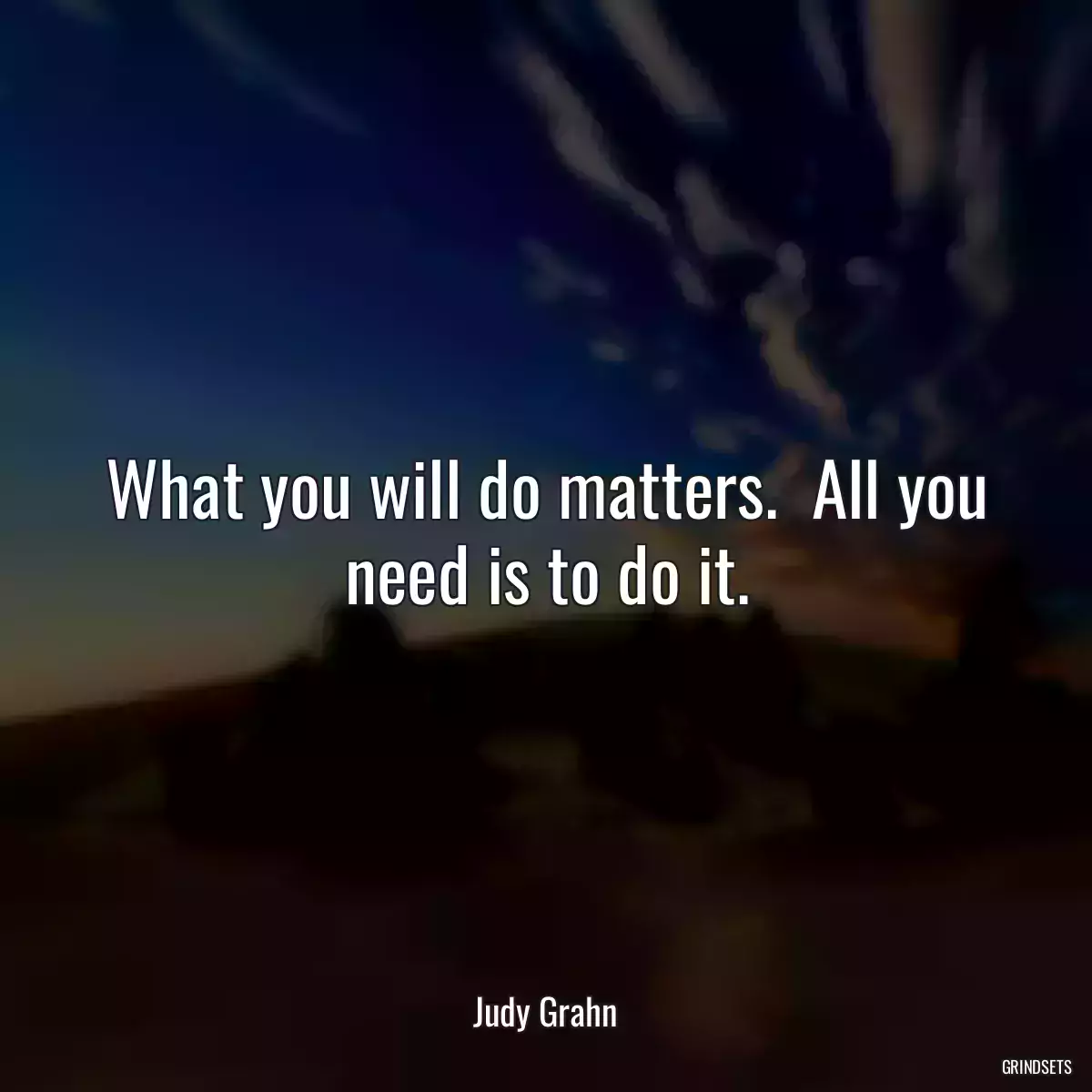 What you will do matters.  All you need is to do it.