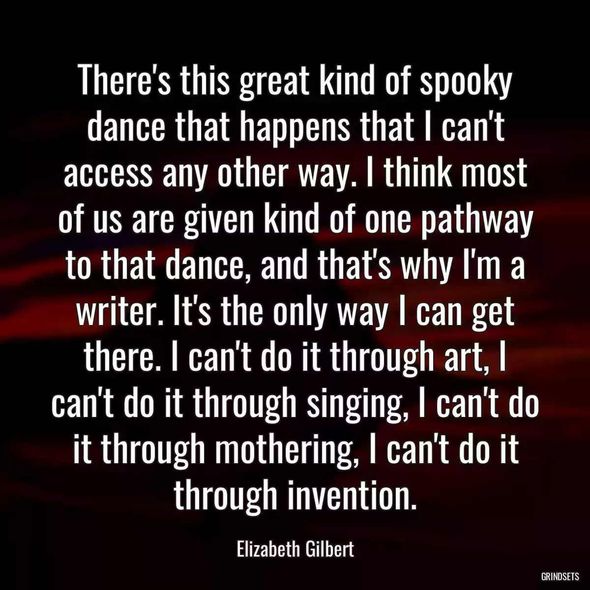 There\'s this great kind of spooky dance that happens that I can\'t access any other way. I think most of us are given kind of one pathway to that dance, and that\'s why I\'m a writer. It\'s the only way I can get there. I can\'t do it through art, I can\'t do it through singing, I can\'t do it through mothering, I can\'t do it through invention.