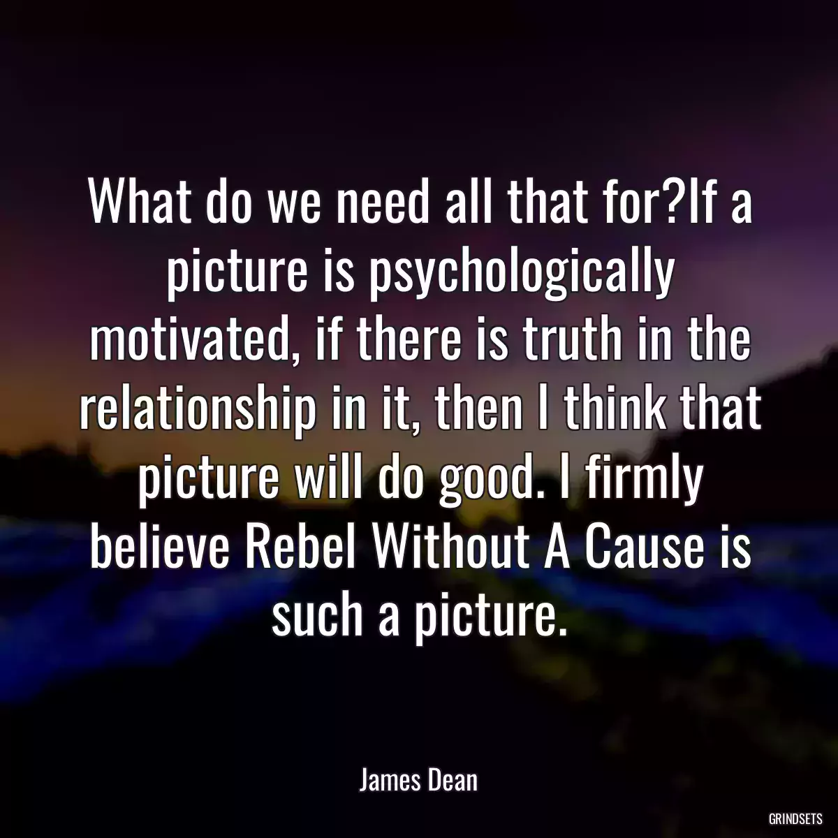 What do we need all that for?If a picture is psychologically motivated, if there is truth in the relationship in it, then I think that picture will do good. I firmly believe Rebel Without A Cause is such a picture.