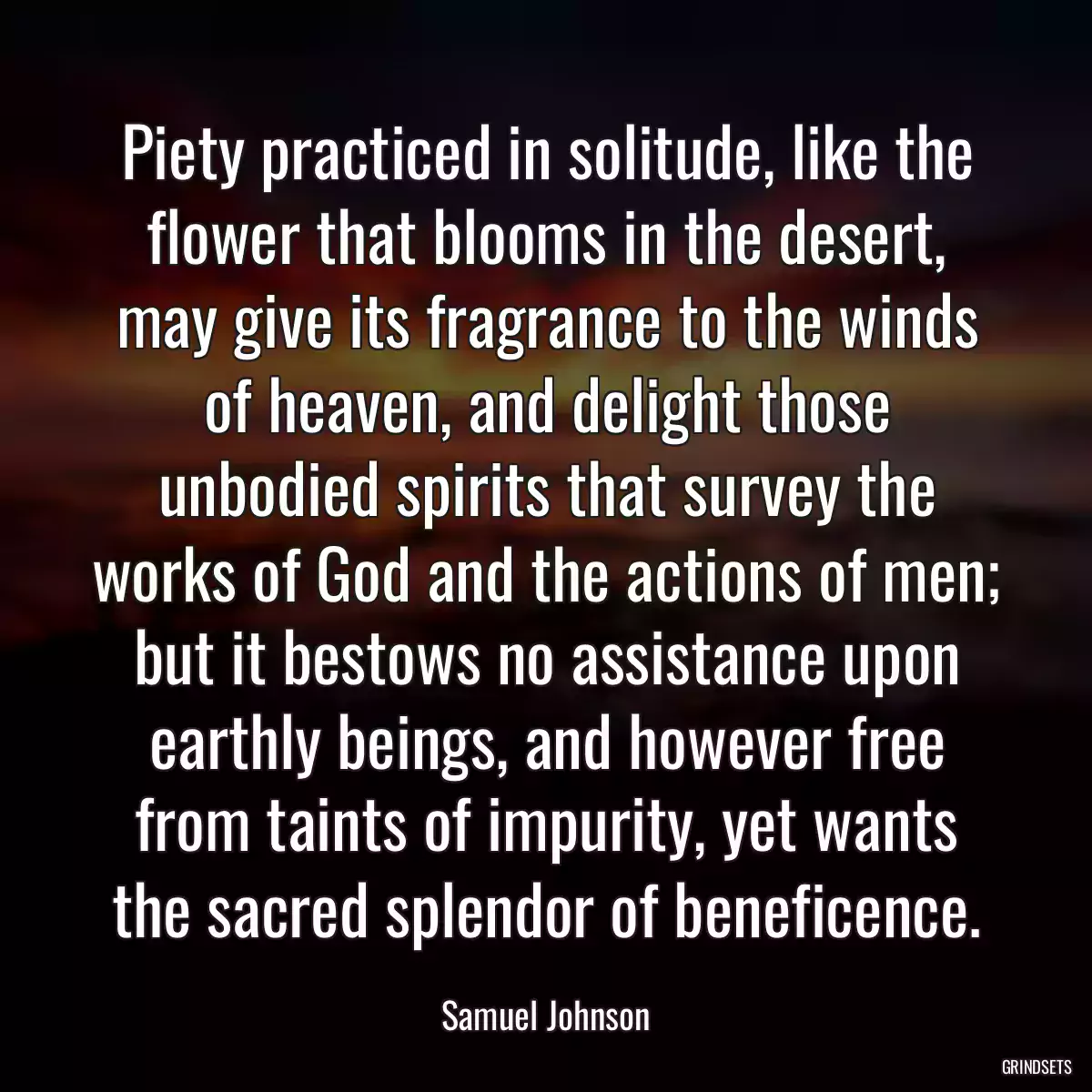 Piety practiced in solitude, like the flower that blooms in the desert, may give its fragrance to the winds of heaven, and delight those unbodied spirits that survey the works of God and the actions of men; but it bestows no assistance upon earthly beings, and however free from taints of impurity, yet wants the sacred splendor of beneficence.