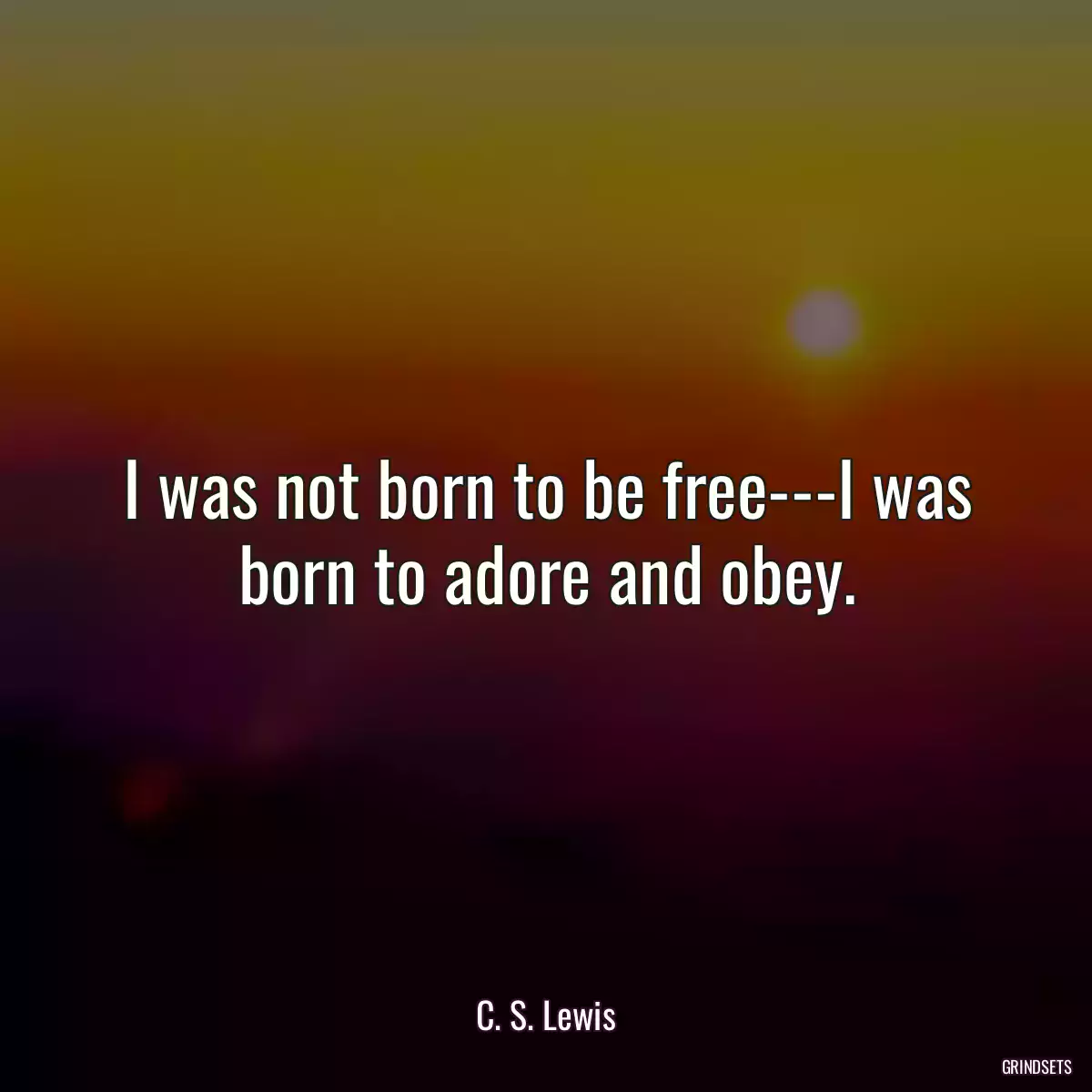 I was not born to be free---I was born to adore and obey.