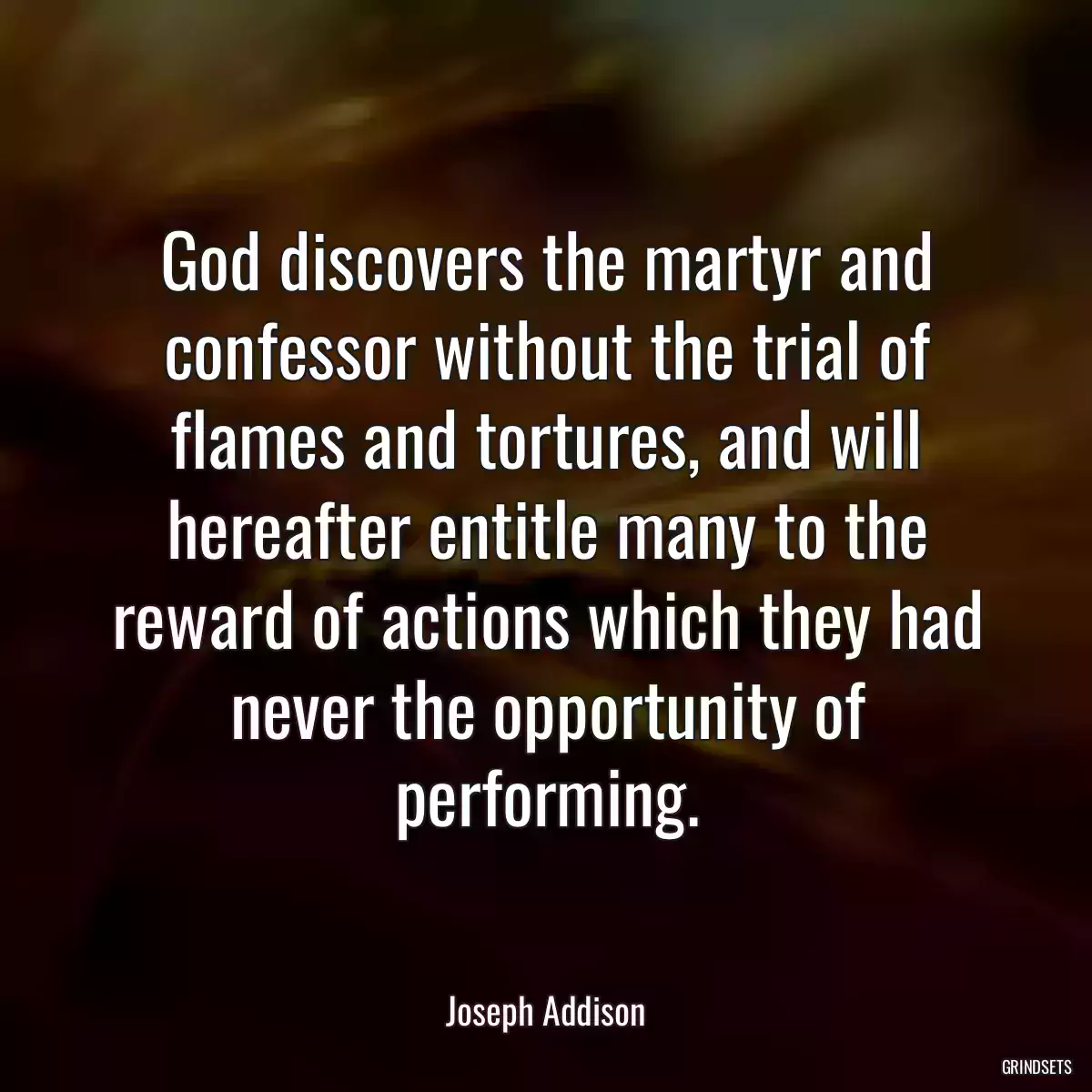 God discovers the martyr and confessor without the trial of flames and tortures, and will hereafter entitle many to the reward of actions which they had never the opportunity of performing.