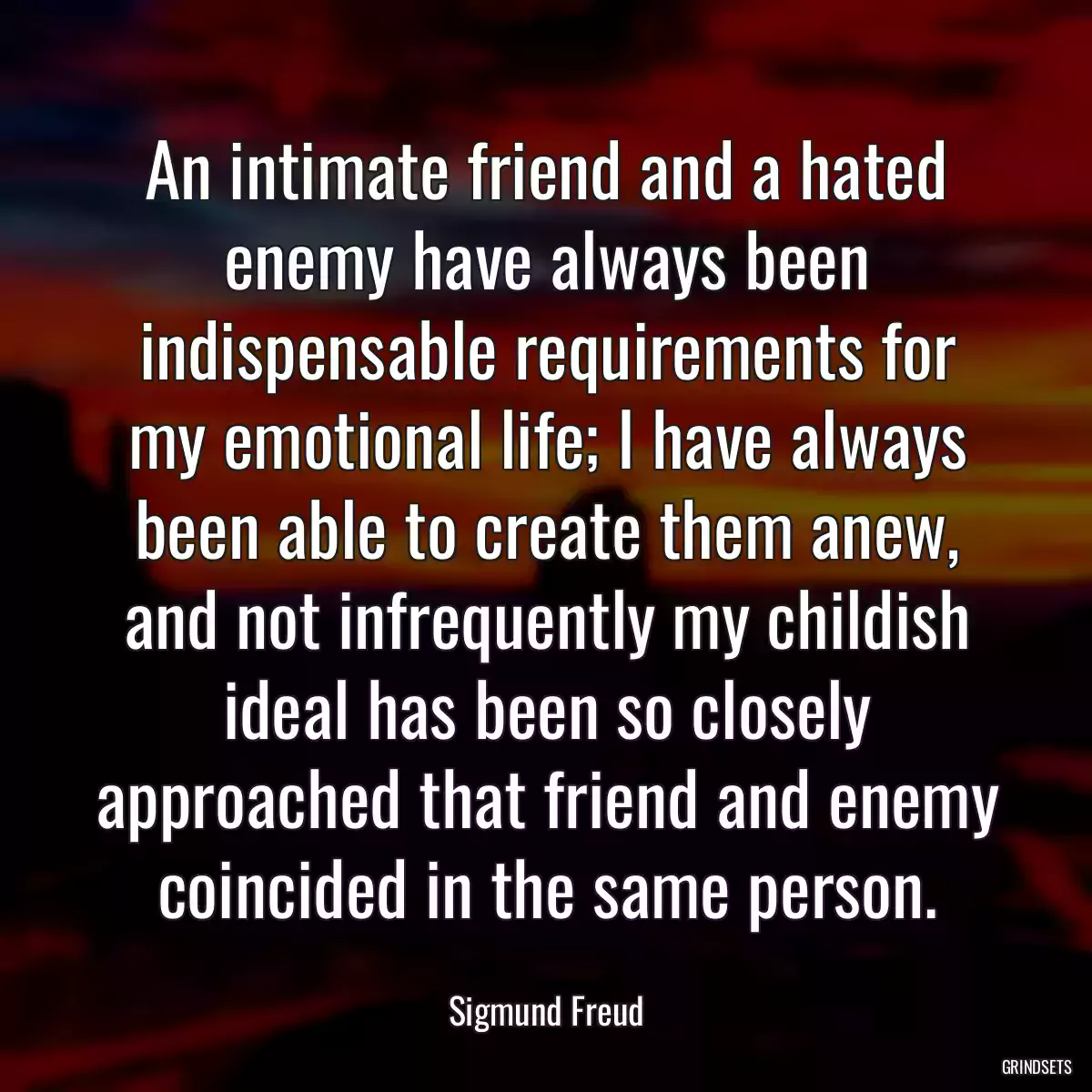 An intimate friend and a hated enemy have always been indispensable requirements for my emotional life; I have always been able to create them anew, and not infrequently my childish ideal has been so closely approached that friend and enemy coincided in the same person.