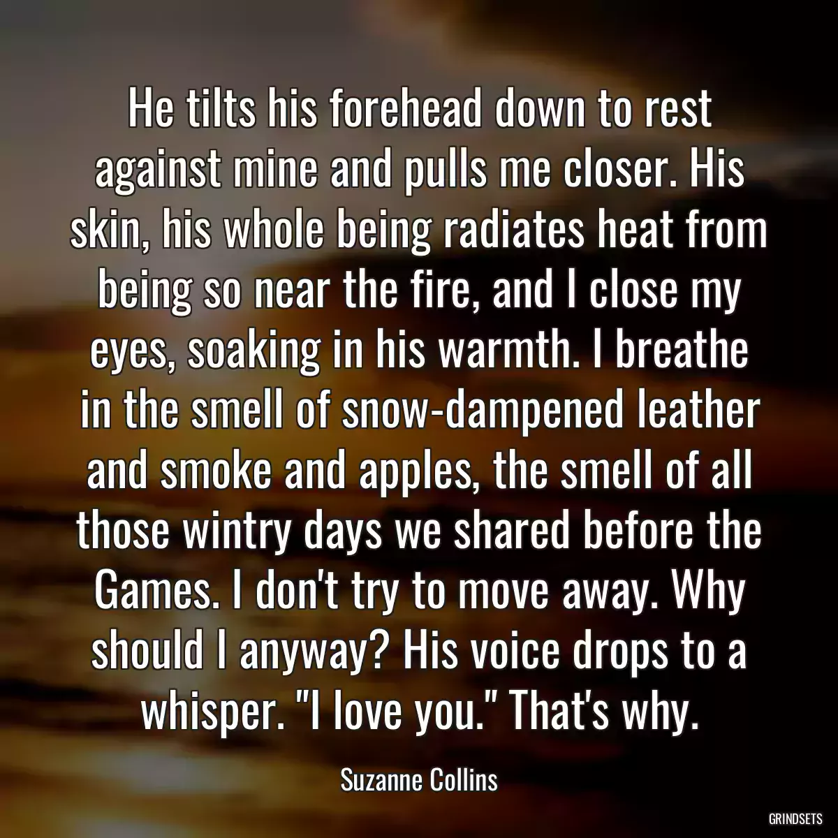 He tilts his forehead down to rest against mine and pulls me closer. His skin, his whole being radiates heat from being so near the fire, and I close my eyes, soaking in his warmth. I breathe in the smell of snow-dampened leather and smoke and apples, the smell of all those wintry days we shared before the Games. I don\'t try to move away. Why should I anyway? His voice drops to a whisper. \