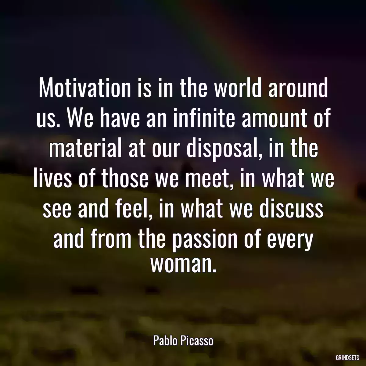 Motivation is in the world around us. We have an infinite amount of material at our disposal, in the lives of those we meet, in what we see and feel, in what we discuss and from the passion of every woman.