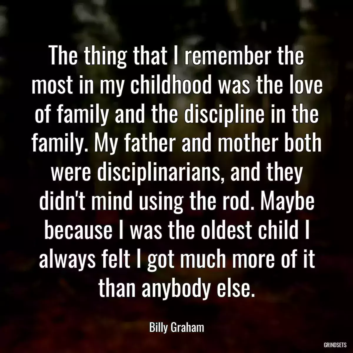 The thing that I remember the most in my childhood was the love of family and the discipline in the family. My father and mother both were disciplinarians, and they didn\'t mind using the rod. Maybe because I was the oldest child I always felt I got much more of it than anybody else.