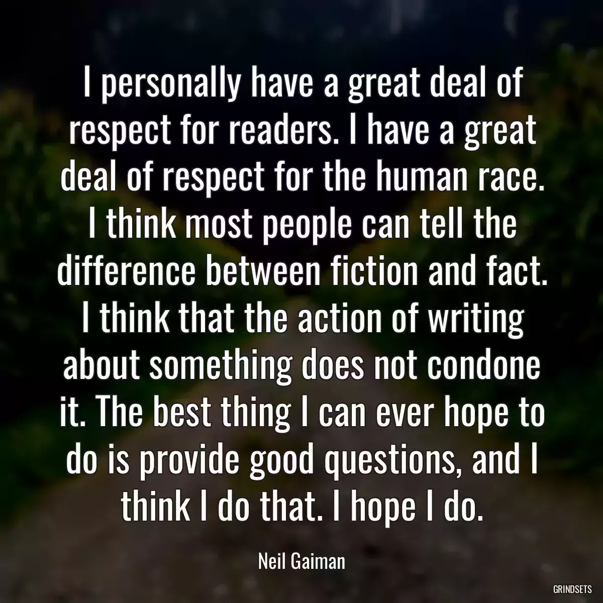 I personally have a great deal of respect for readers. I have a great deal of respect for the human race. I think most people can tell the difference between fiction and fact. I think that the action of writing about something does not condone it. The best thing I can ever hope to do is provide good questions, and I think I do that. I hope I do.