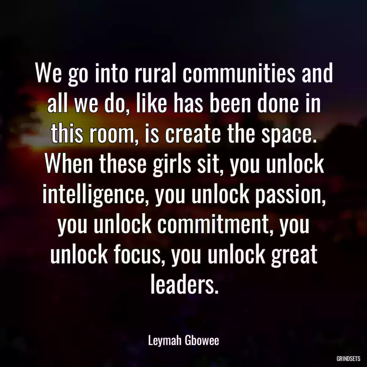 We go into rural communities and all we do, like has been done in this room, is create the space. When these girls sit, you unlock intelligence, you unlock passion, you unlock commitment, you unlock focus, you unlock great leaders.