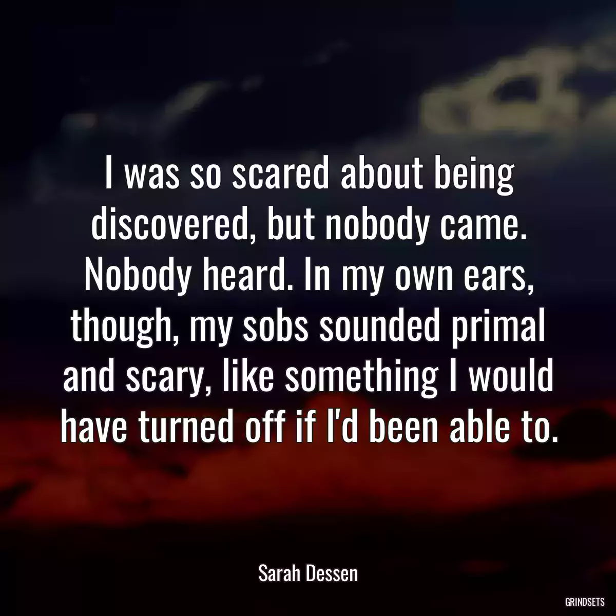 I was so scared about being discovered, but nobody came. Nobody heard. In my own ears, though, my sobs sounded primal and scary, like something I would have turned off if I\'d been able to.