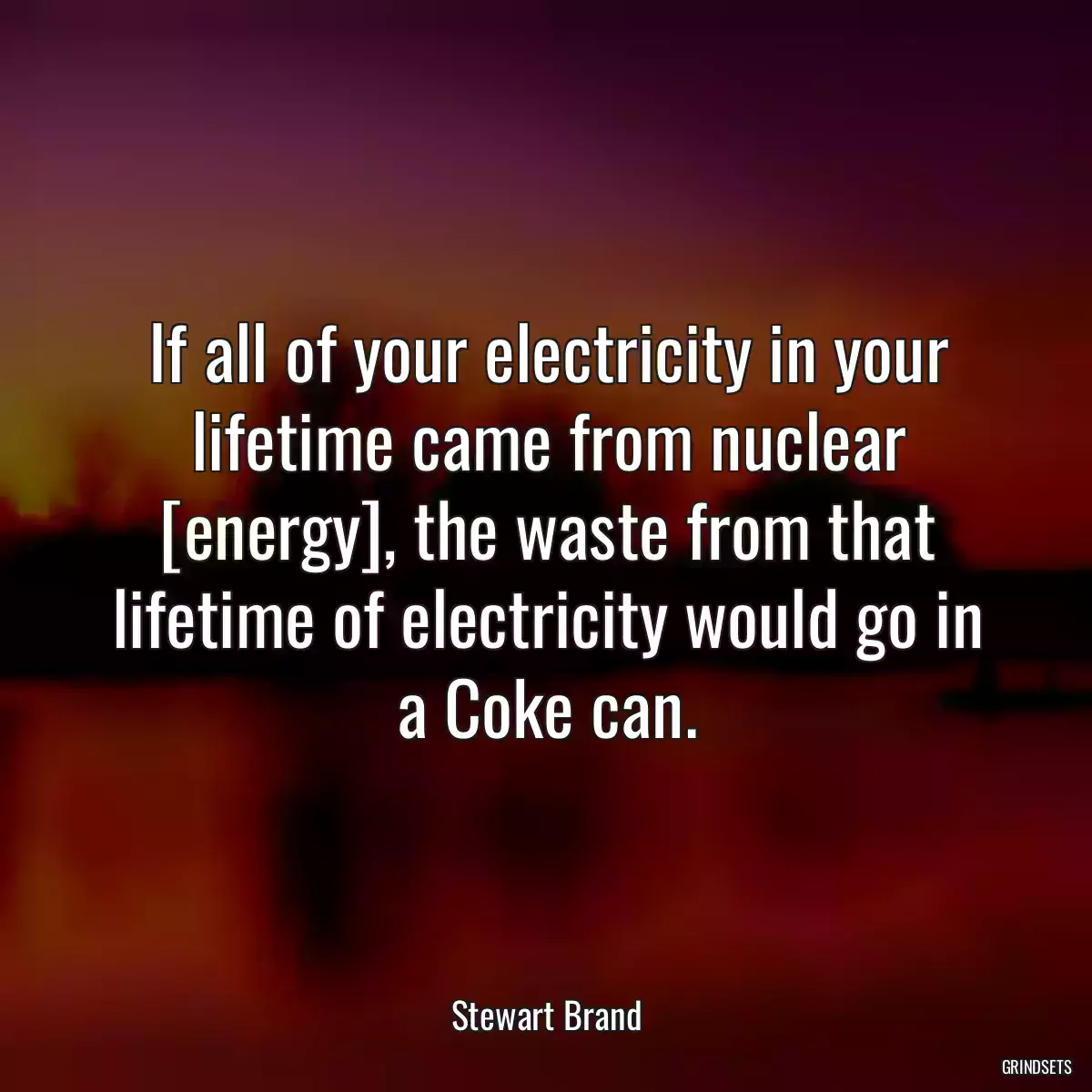 If all of your electricity in your lifetime came from nuclear [energy], the waste from that lifetime of electricity would go in a Coke can.