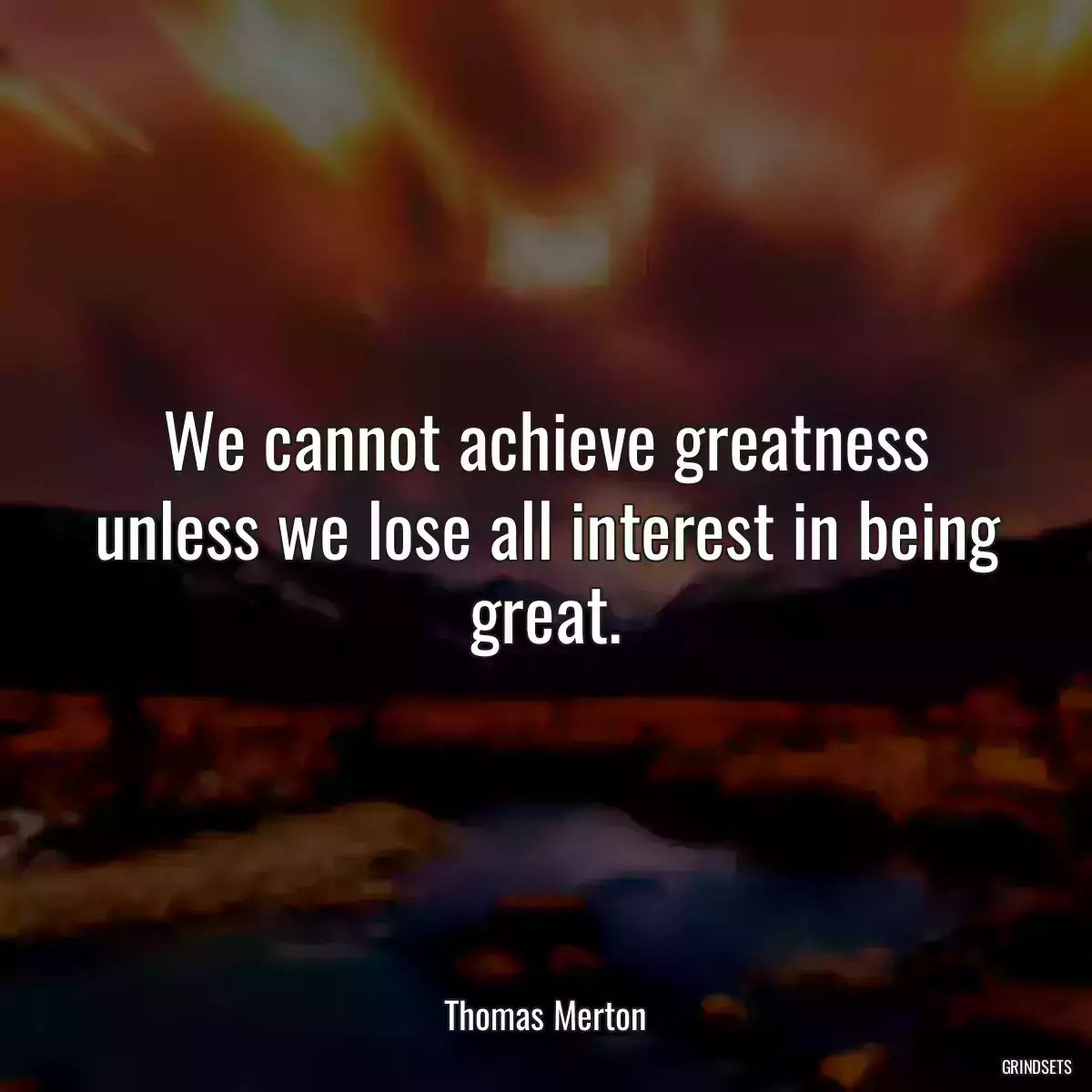 We cannot achieve greatness unless we lose all interest in being great.