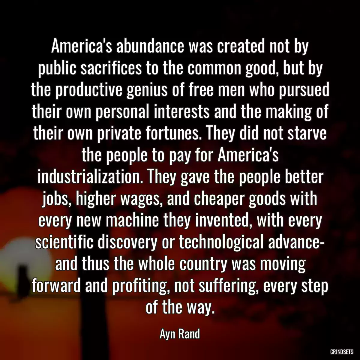 America\'s abundance was created not by public sacrifices to the common good, but by the productive genius of free men who pursued their own personal interests and the making of their own private fortunes. They did not starve the people to pay for America\'s industrialization. They gave the people better jobs, higher wages, and cheaper goods with every new machine they invented, with every scientific discovery or technological advance- and thus the whole country was moving forward and profiting, not suffering, every step of the way.