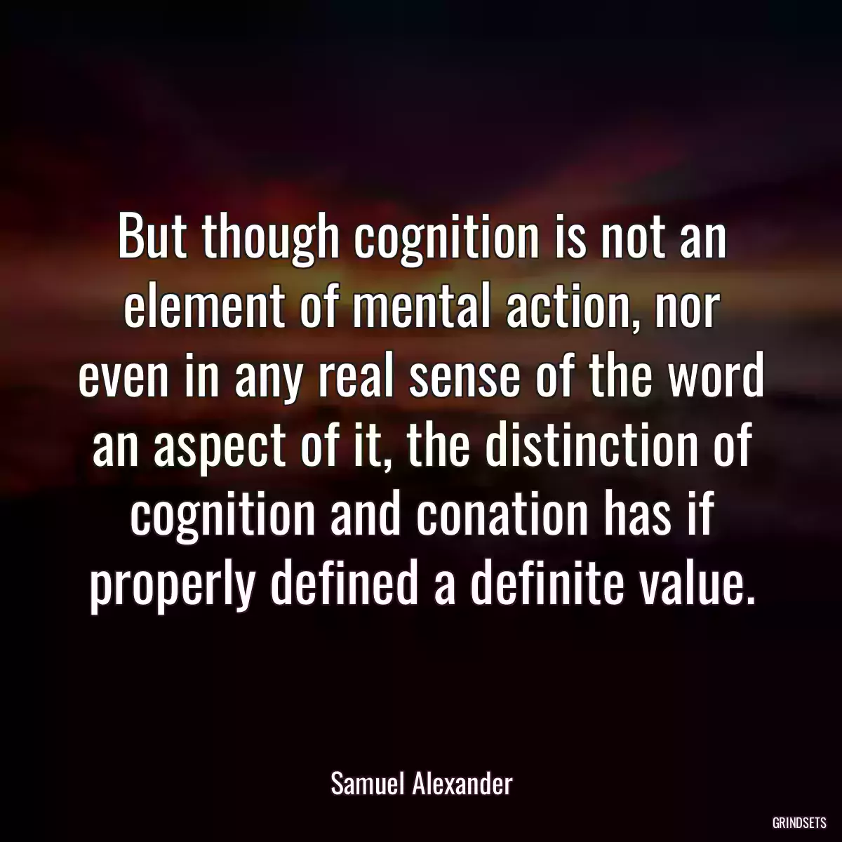 But though cognition is not an element of mental action, nor even in any real sense of the word an aspect of it, the distinction of cognition and conation has if properly defined a definite value.