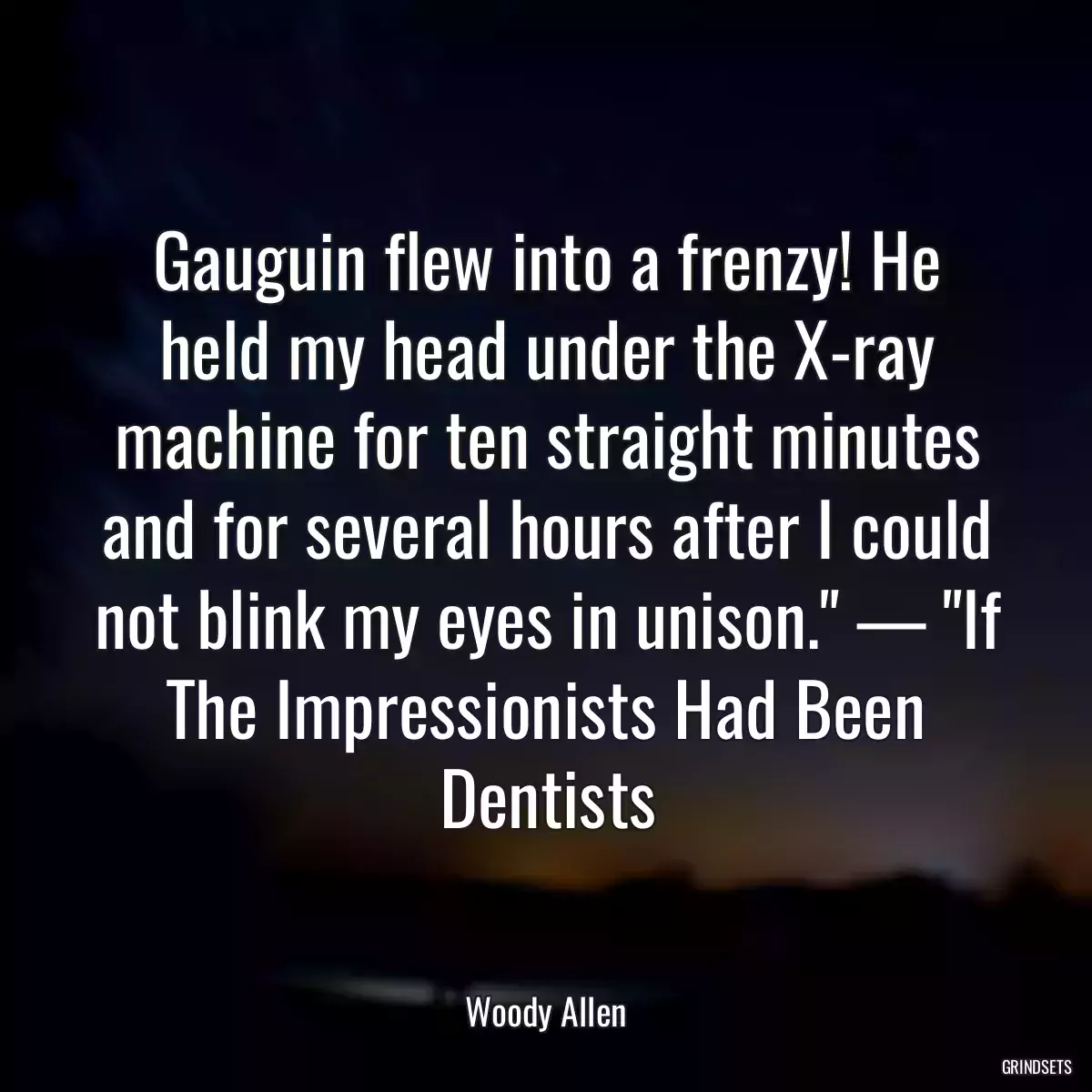 Gauguin flew into a frenzy! He held my head under the X-ray machine for ten straight minutes and for several hours after I could not blink my eyes in unison.\