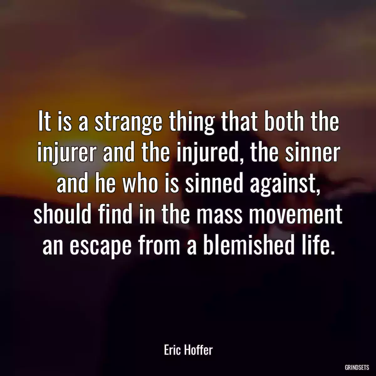 It is a strange thing that both the injurer and the injured, the sinner and he who is sinned against, should find in the mass movement an escape from a blemished life.