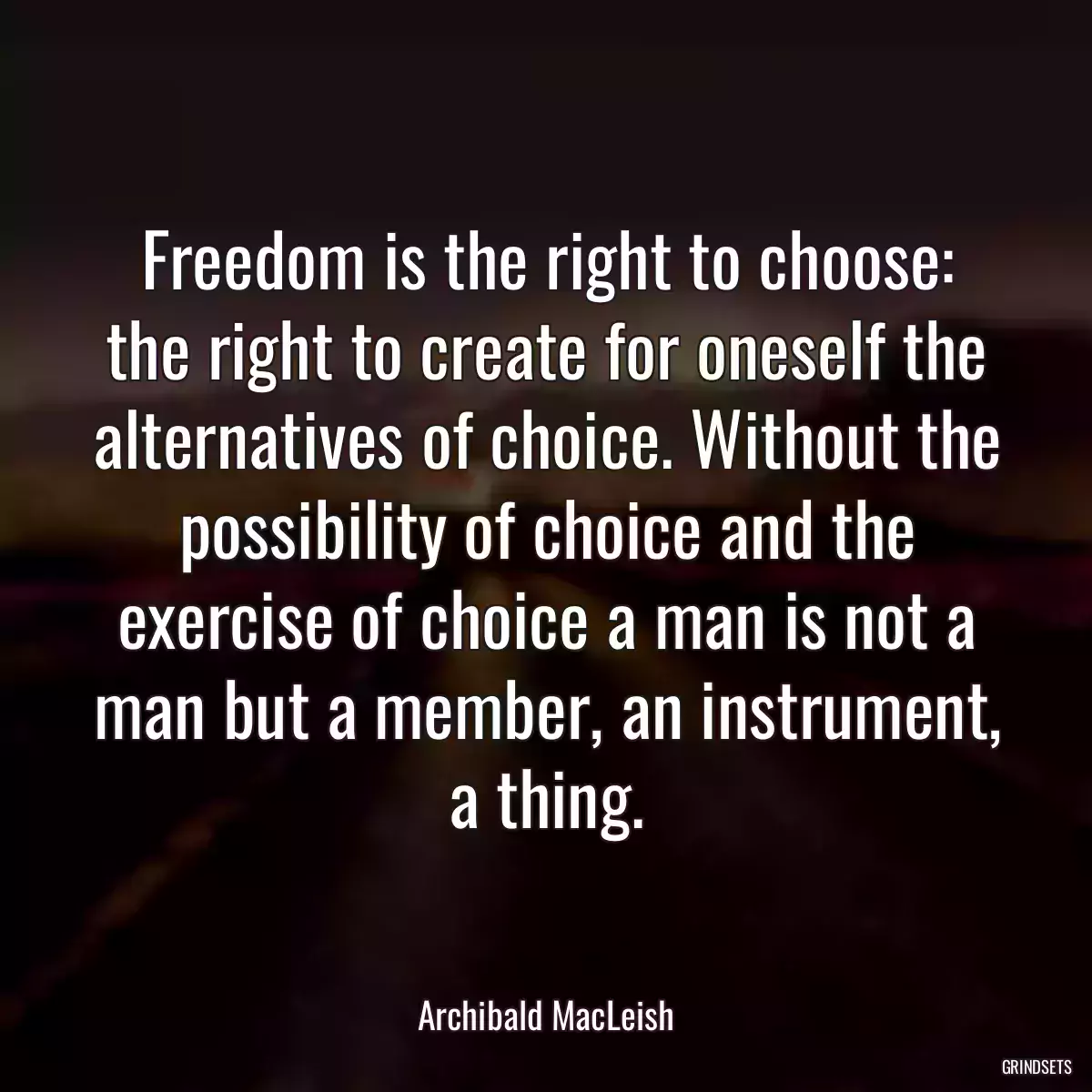 Freedom is the right to choose: the right to create for oneself the alternatives of choice. Without the possibility of choice and the exercise of choice a man is not a man but a member, an instrument, a thing.