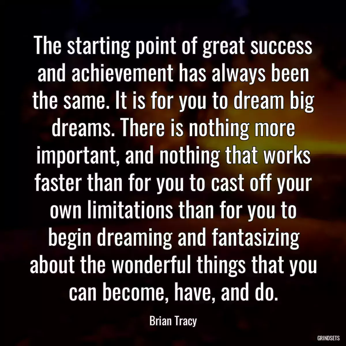 The starting point of great success and achievement has always been the same. It is for you to dream big dreams. There is nothing more important, and nothing that works faster than for you to cast off your own limitations than for you to begin dreaming and fantasizing about the wonderful things that you can become, have, and do.