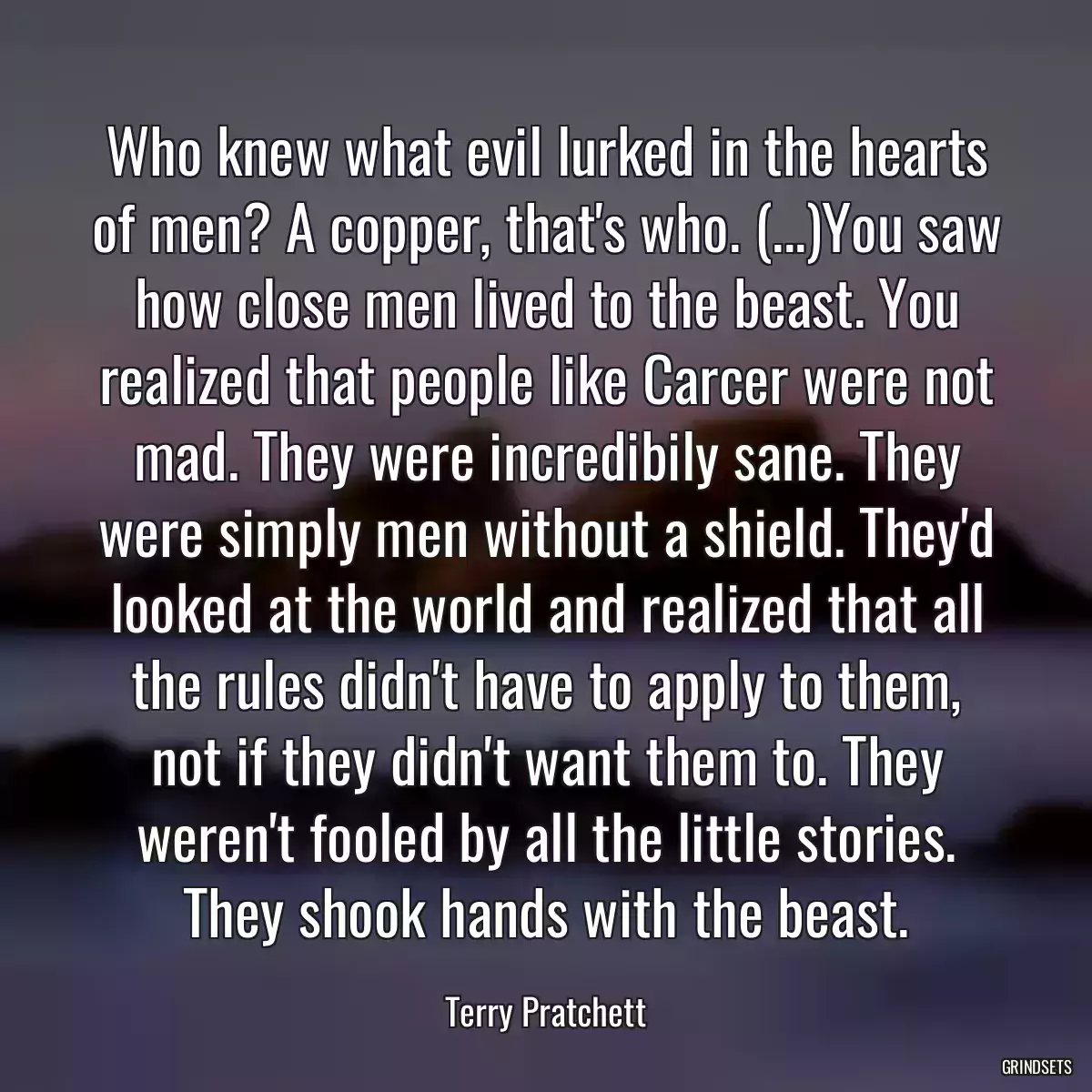 Who knew what evil lurked in the hearts of men? A copper, that\'s who. (...)You saw how close men lived to the beast. You realized that people like Carcer were not mad. They were incredibily sane. They were simply men without a shield. They\'d looked at the world and realized that all the rules didn\'t have to apply to them, not if they didn\'t want them to. They weren\'t fooled by all the little stories. They shook hands with the beast.