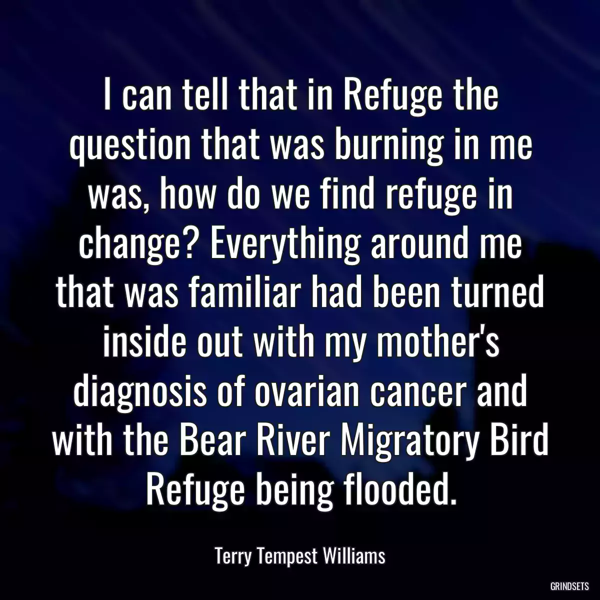 I can tell that in Refuge the question that was burning in me was, how do we find refuge in change? Everything around me that was familiar had been turned inside out with my mother\'s diagnosis of ovarian cancer and with the Bear River Migratory Bird Refuge being flooded.