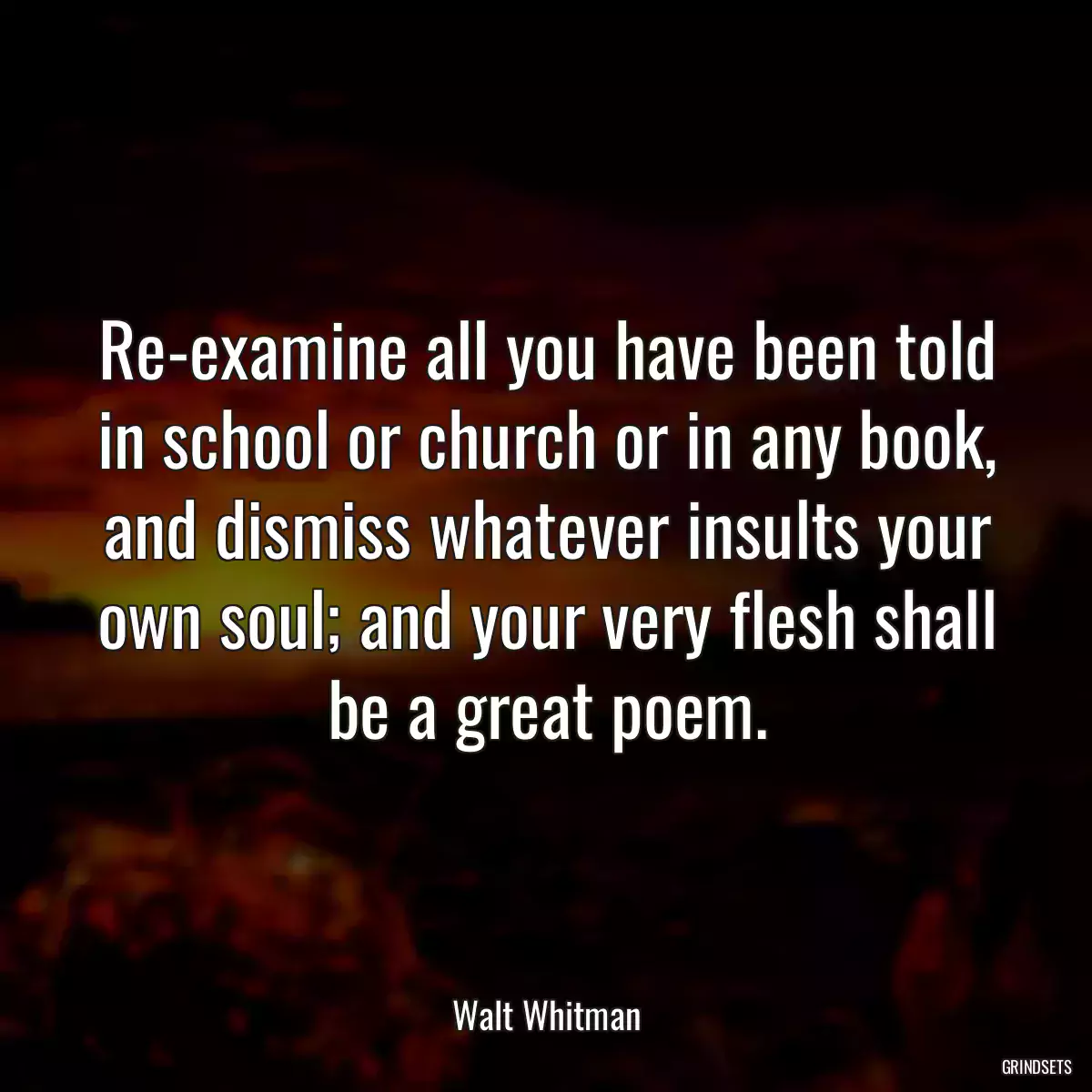 Re-examine all you have been told in school or church or in any book, and dismiss whatever insults your own soul; and your very flesh shall be a great poem.