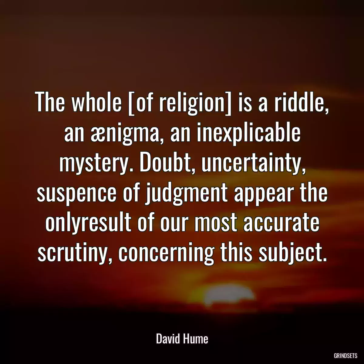 The whole [of religion] is a riddle, an ænigma, an inexplicable mystery. Doubt, uncertainty, suspence of judgment appear the onlyresult of our most accurate scrutiny, concerning this subject.