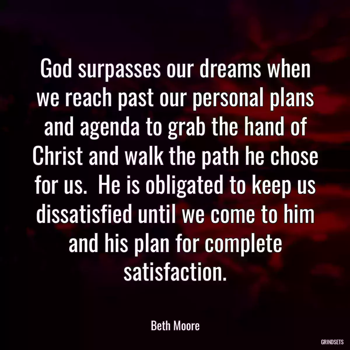 God surpasses our dreams when we reach past our personal plans and agenda to grab the hand of Christ and walk the path he chose for us.  He is obligated to keep us dissatisfied until we come to him and his plan for complete satisfaction.