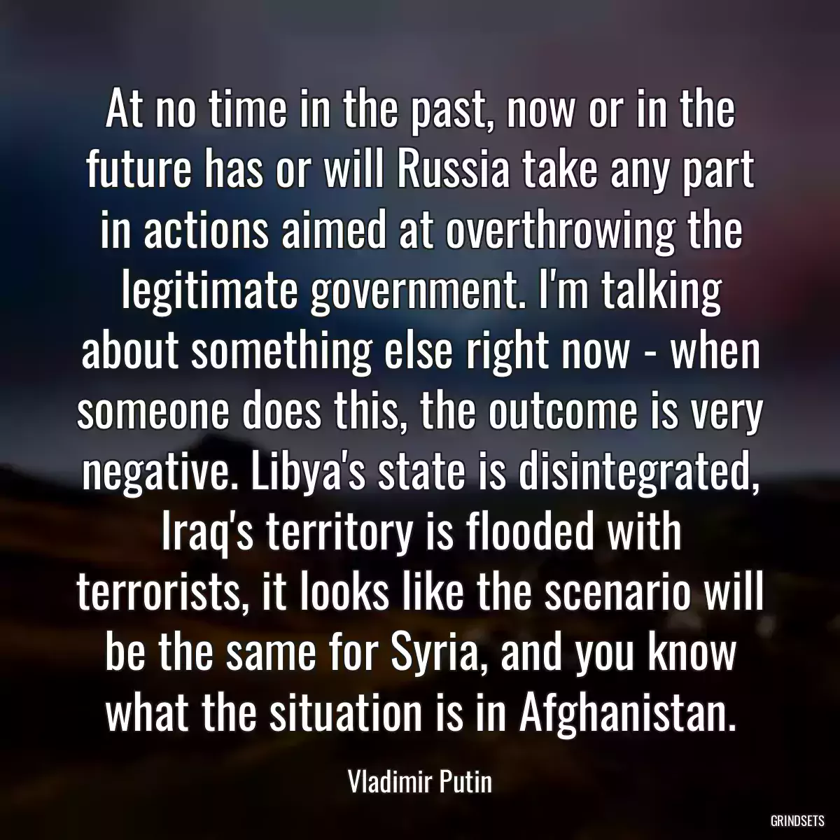 At no time in the past, now or in the future has or will Russia take any part in actions aimed at overthrowing the legitimate government. I\'m talking about something else right now - when someone does this, the outcome is very negative. Libya\'s state is disintegrated, Iraq\'s territory is flooded with terrorists, it looks like the scenario will be the same for Syria, and you know what the situation is in Afghanistan.