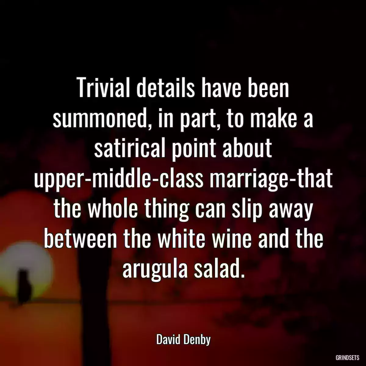 Trivial details have been summoned, in part, to make a satirical point about upper-middle-class marriage-that the whole thing can slip away between the white wine and the arugula salad.