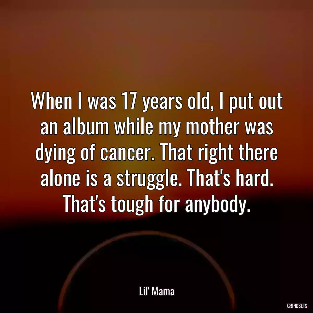 When I was 17 years old, I put out an album while my mother was dying of cancer. That right there alone is a struggle. That\'s hard. That\'s tough for anybody.