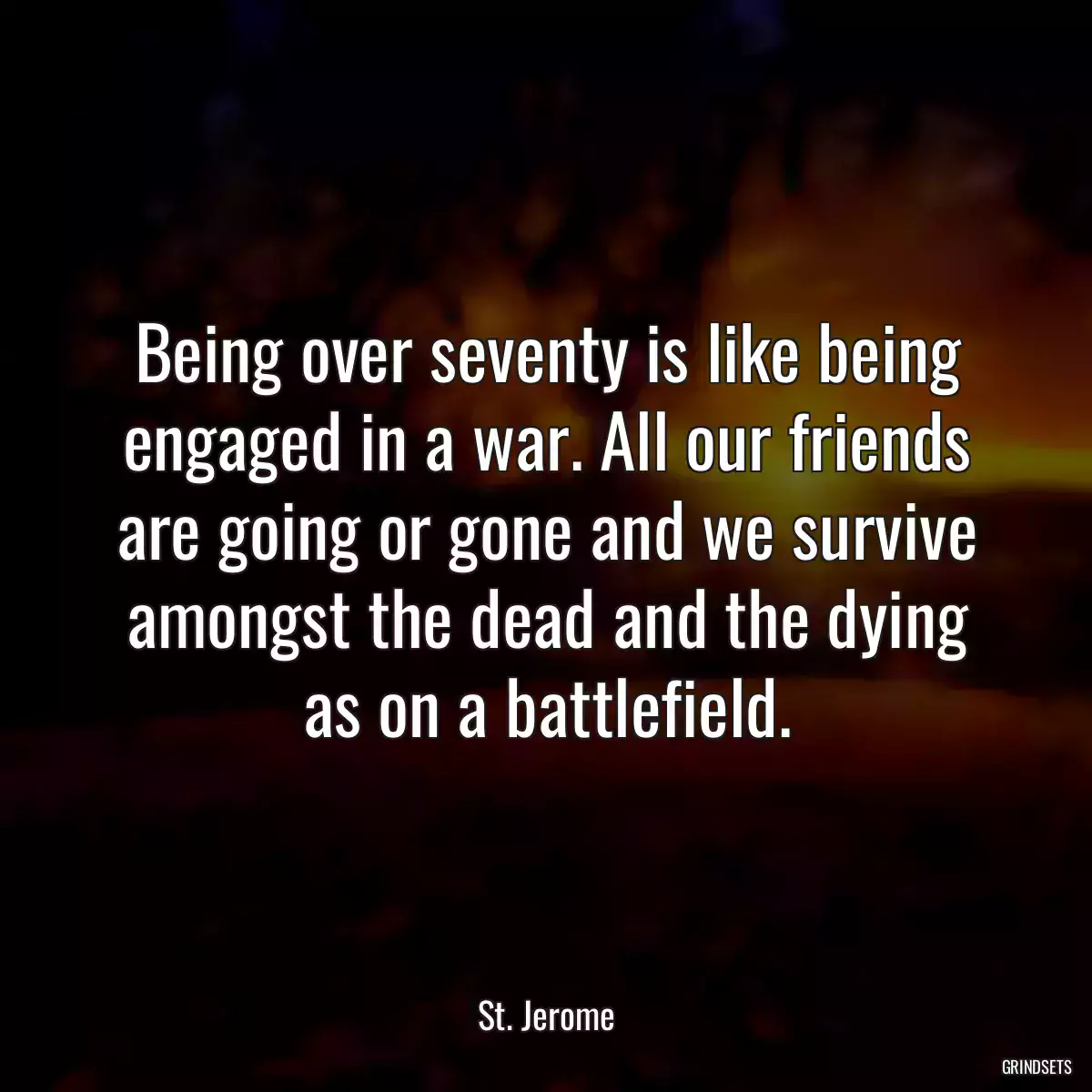 Being over seventy is like being engaged in a war. All our friends are going or gone and we survive amongst the dead and the dying as on a battlefield.