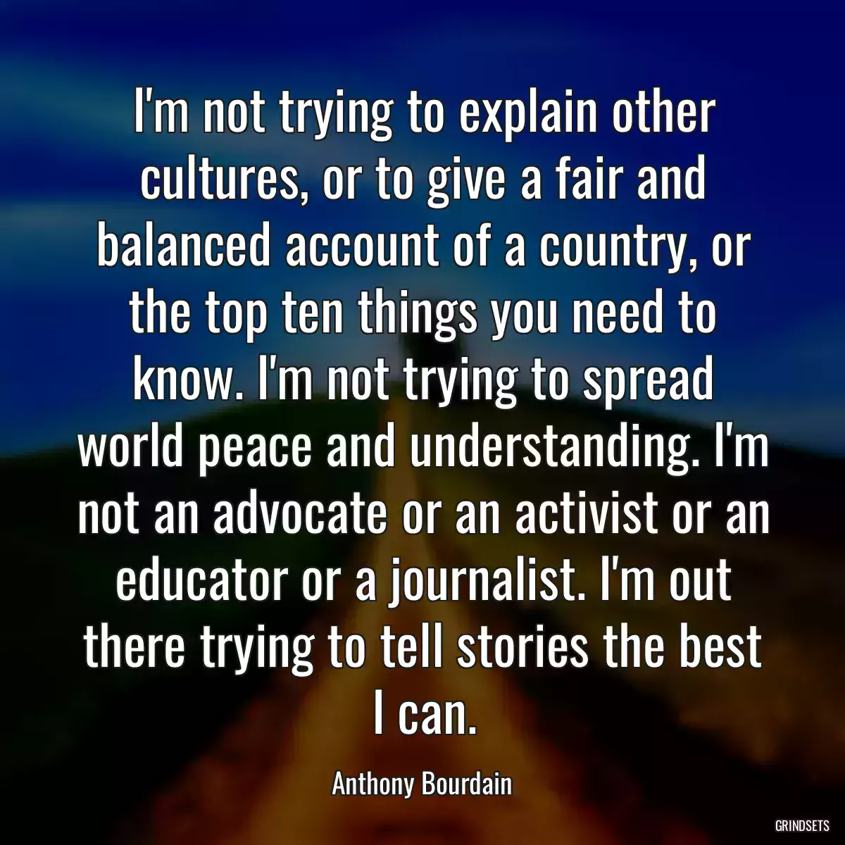 I\'m not trying to explain other cultures, or to give a fair and balanced account of a country, or the top ten things you need to know. I\'m not trying to spread world peace and understanding. I\'m not an advocate or an activist or an educator or a journalist. I\'m out there trying to tell stories the best I can.