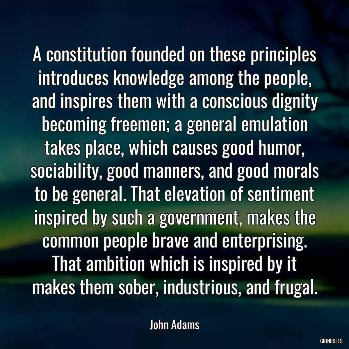 A constitution founded on these principles introduces knowledge among the people, and inspires them with a conscious dignity becoming freemen; a general emulation takes place, which causes good humor, sociability, good manners, and good morals to be general. That elevation of sentiment inspired by such a government, makes the common people brave and enterprising. That ambition which is inspired by it makes them sober, industrious, and frugal.