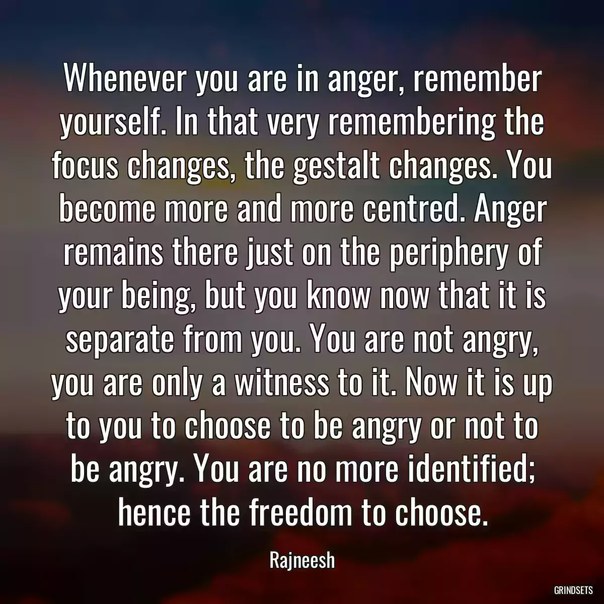 Whenever you are in anger, remember yourself. In that very remembering the focus changes, the gestalt changes. You become more and more centred. Anger remains there just on the periphery of your being, but you know now that it is separate from you. You are not angry, you are only a witness to it. Now it is up to you to choose to be angry or not to be angry. You are no more identified; hence the freedom to choose.