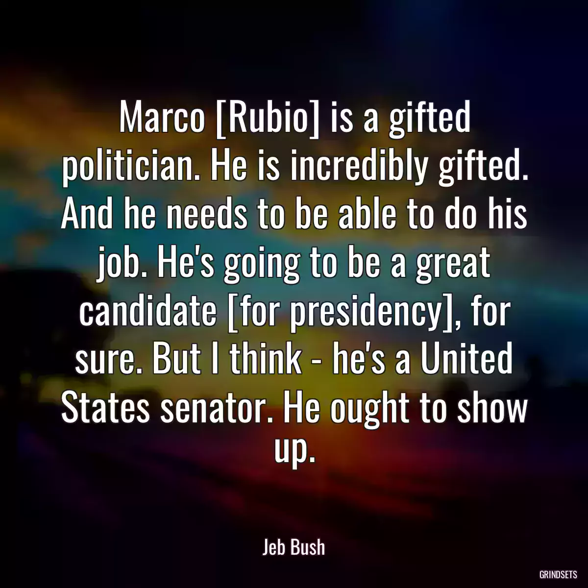 Marco [Rubio] is a gifted politician. He is incredibly gifted. And he needs to be able to do his job. He\'s going to be a great candidate [for presidency], for sure. But I think - he\'s a United States senator. He ought to show up.