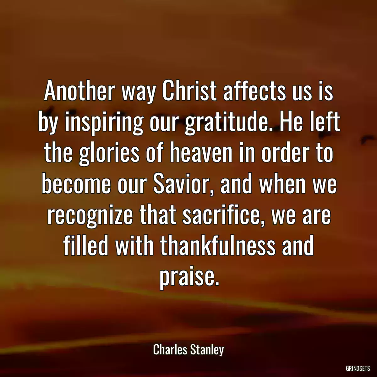 Another way Christ affects us is by inspiring our gratitude. He left the glories of heaven in order to become our Savior, and when we recognize that sacrifice, we are filled with thankfulness and praise.