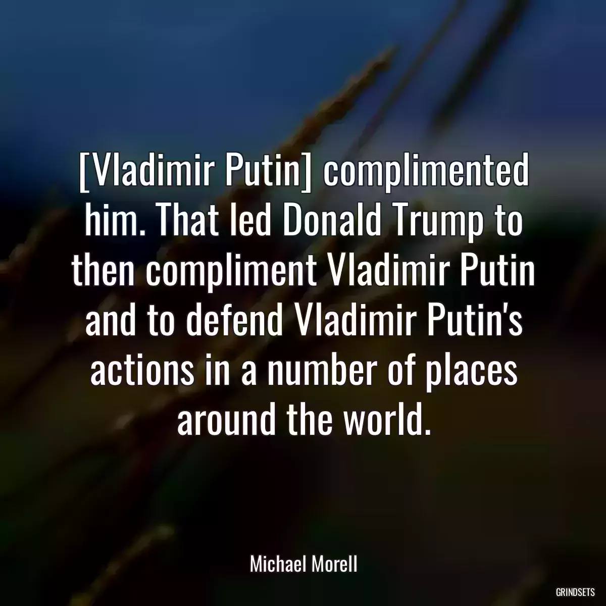 [Vladimir Putin] complimented him. That led Donald Trump to then compliment Vladimir Putin and to defend Vladimir Putin\'s actions in a number of places around the world.