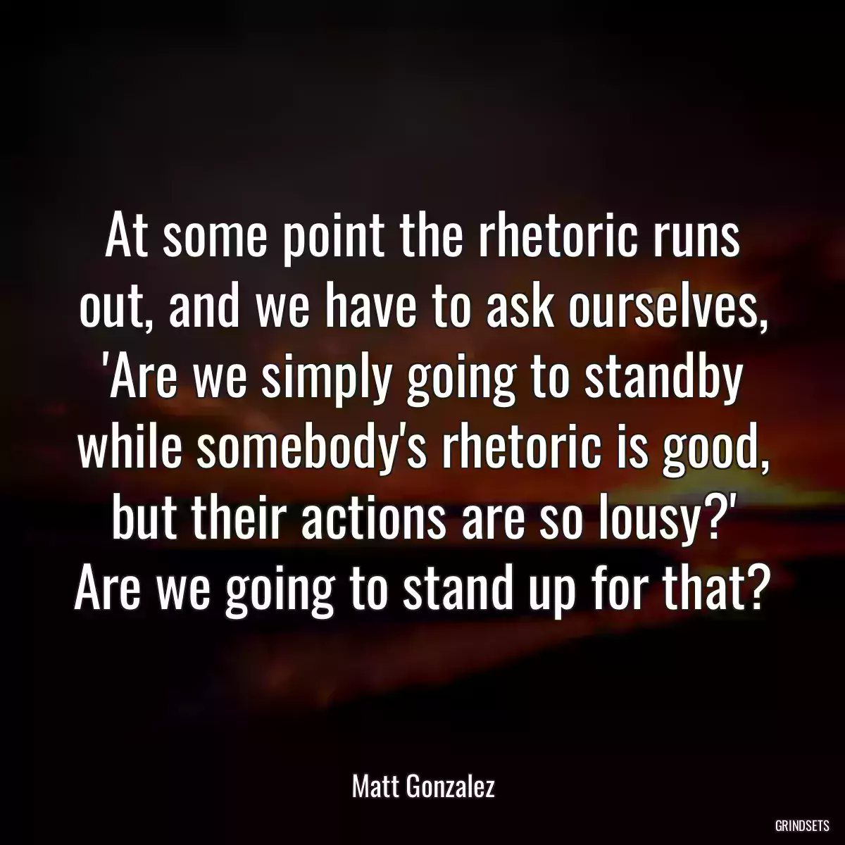 At some point the rhetoric runs out, and we have to ask ourselves, \'Are we simply going to standby while somebody\'s rhetoric is good, but their actions are so lousy?\' Are we going to stand up for that?