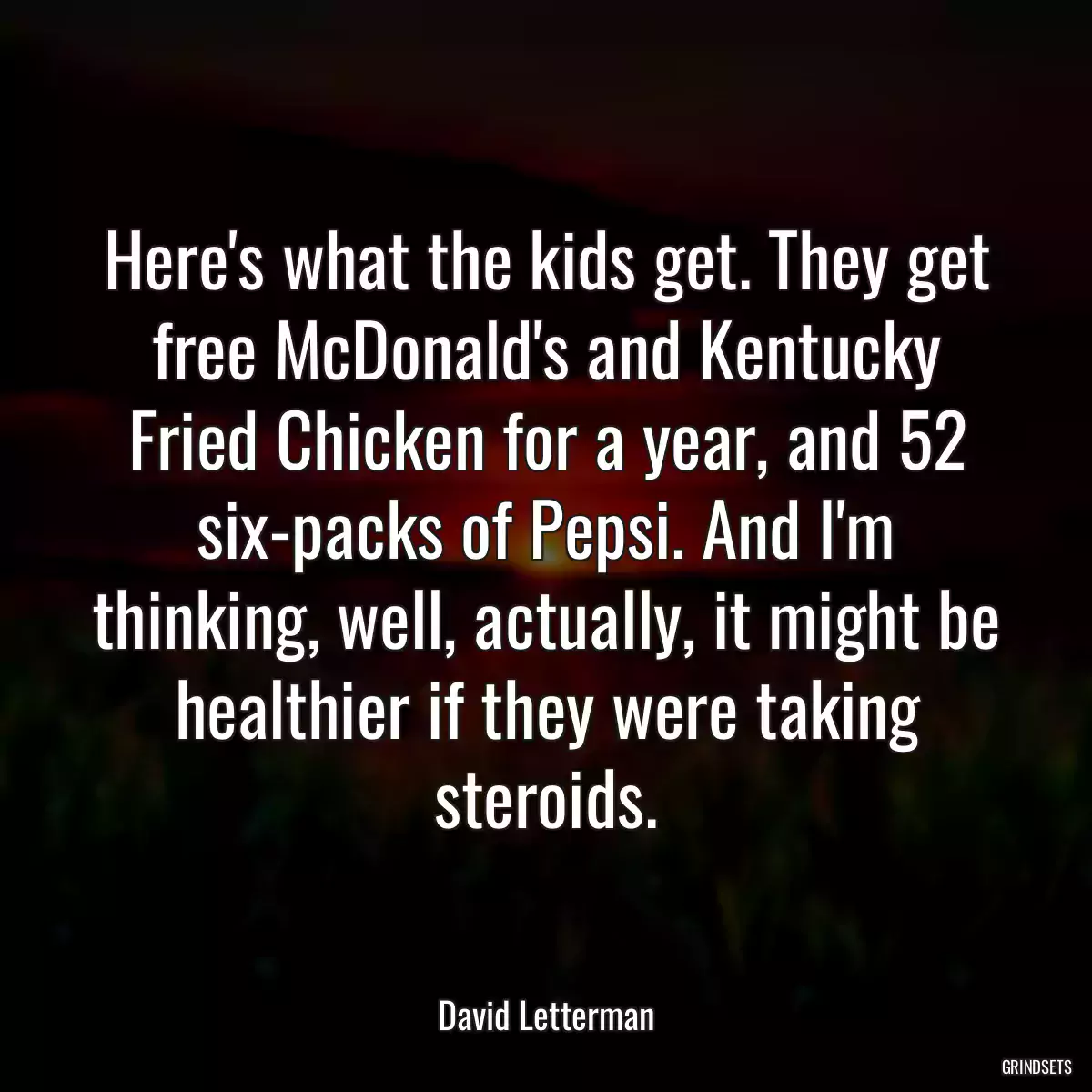 Here\'s what the kids get. They get free McDonald\'s and Kentucky Fried Chicken for a year, and 52 six-packs of Pepsi. And I\'m thinking, well, actually, it might be healthier if they were taking steroids.